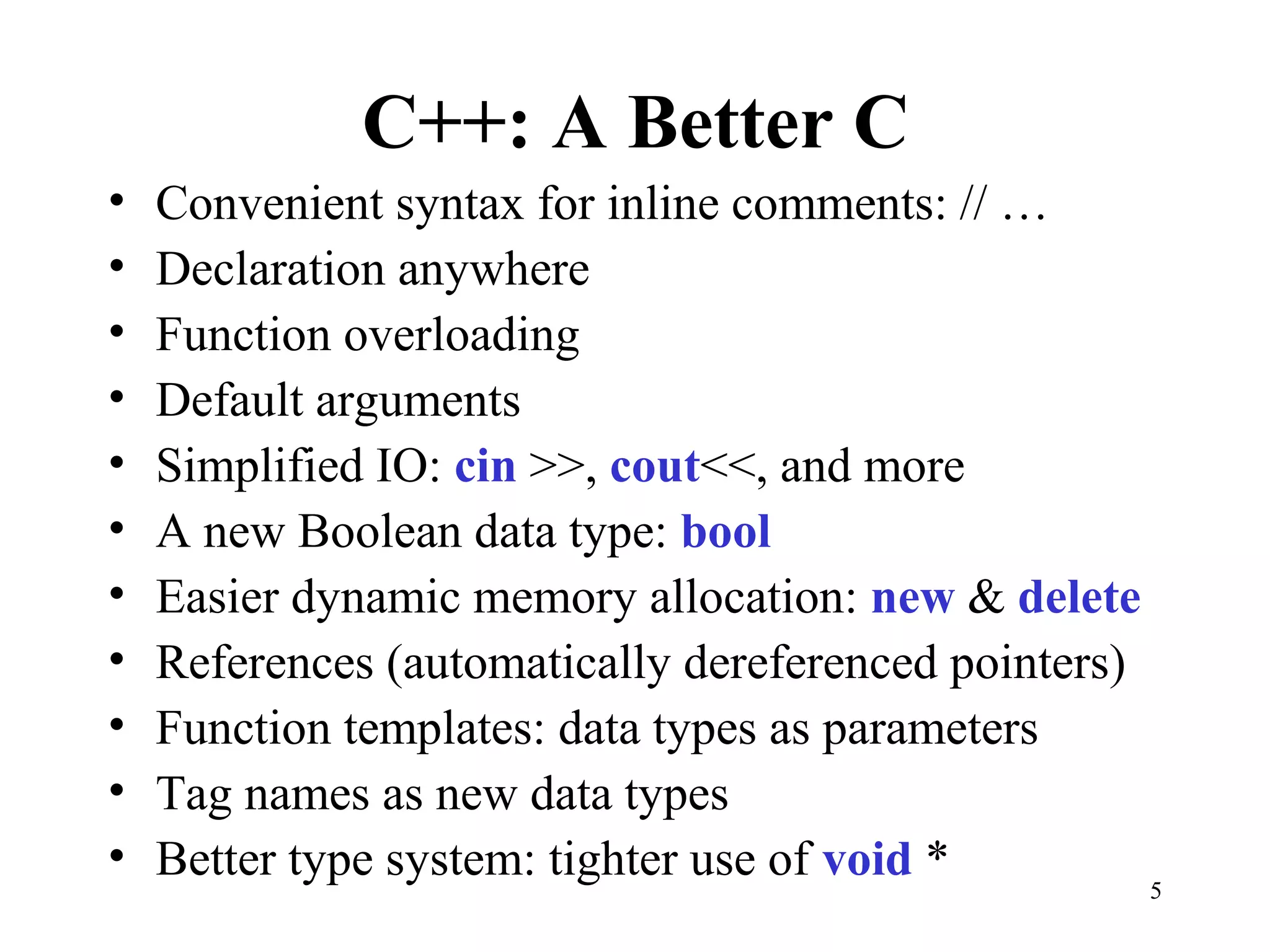5
C++: A Better C
• Convenient syntax for inline comments: // …
• Declaration anywhere
• Function overloading
• Default arguments
• Simplified IO: cin >>, cout<<, and more
• A new Boolean data type: bool
• Easier dynamic memory allocation: new & delete
• References (automatically dereferenced pointers)
• Function templates: data types as parameters
• Tag names as new data types
• Better type system: tighter use of void *
 