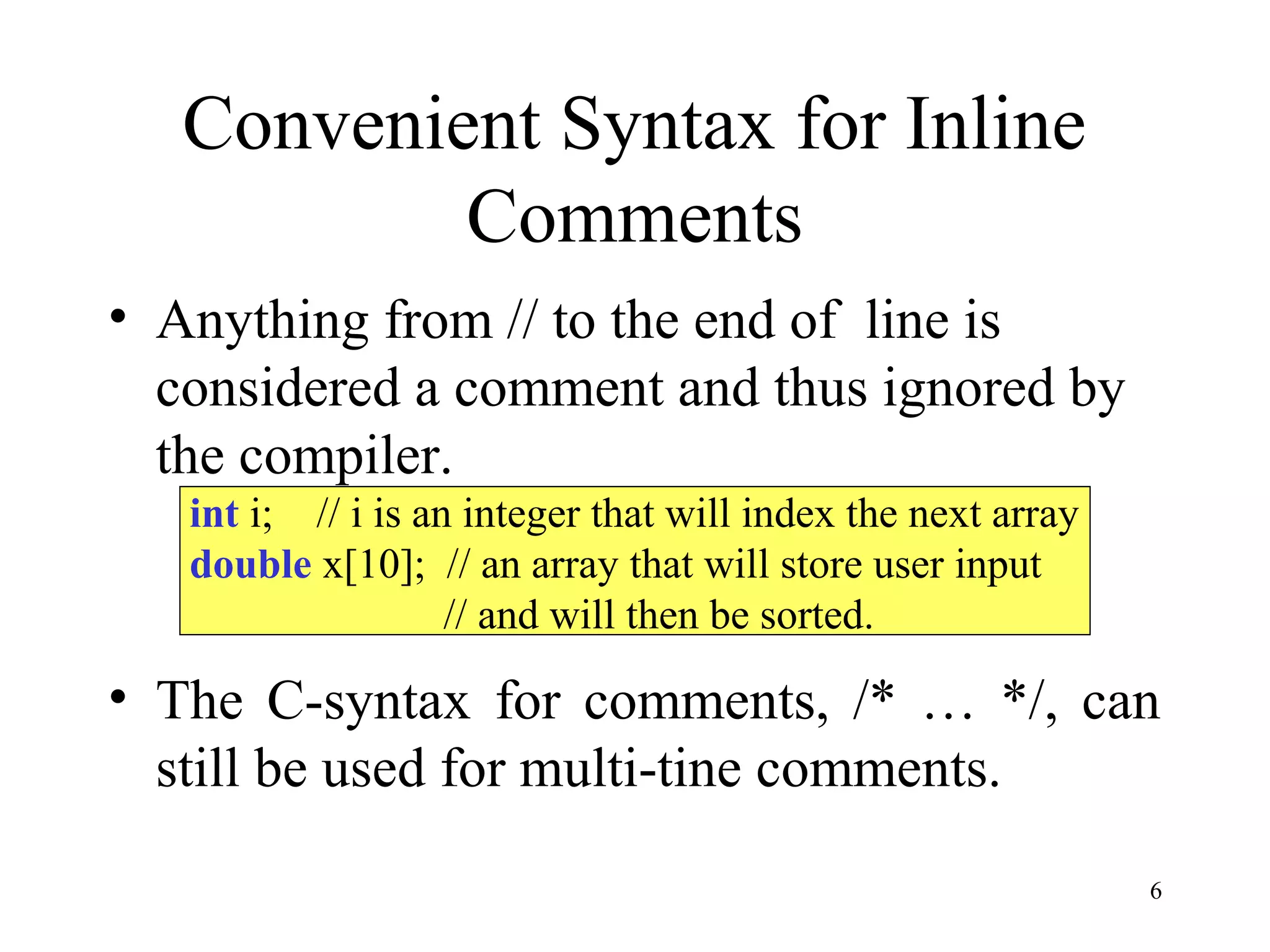 6
Convenient Syntax for Inline
Comments
• Anything from // to the end of line is
considered a comment and thus ignored by
the compiler.
• The C-syntax for comments, /* … */, can
still be used for multi-tine comments.
int i; // i is an integer that will index the next array
double x[10]; // an array that will store user input
// and will then be sorted.
 