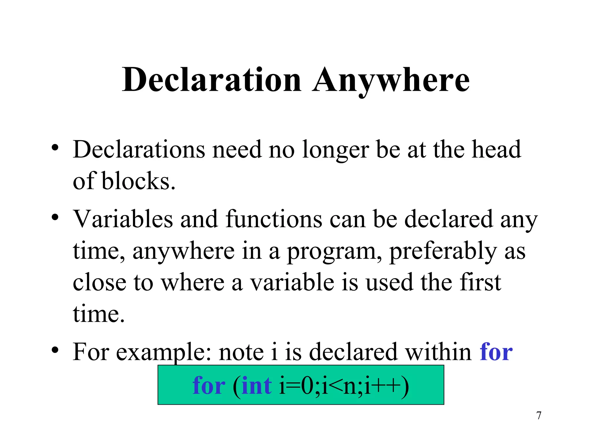 7
Declaration Anywhere
• Declarations need no longer be at the head
of blocks.
• Variables and functions can be declared any
time, anywhere in a program, preferably as
close to where a variable is used the first
time.
• For example: note i is declared within for
for (int i=0;i<n;i++)
 