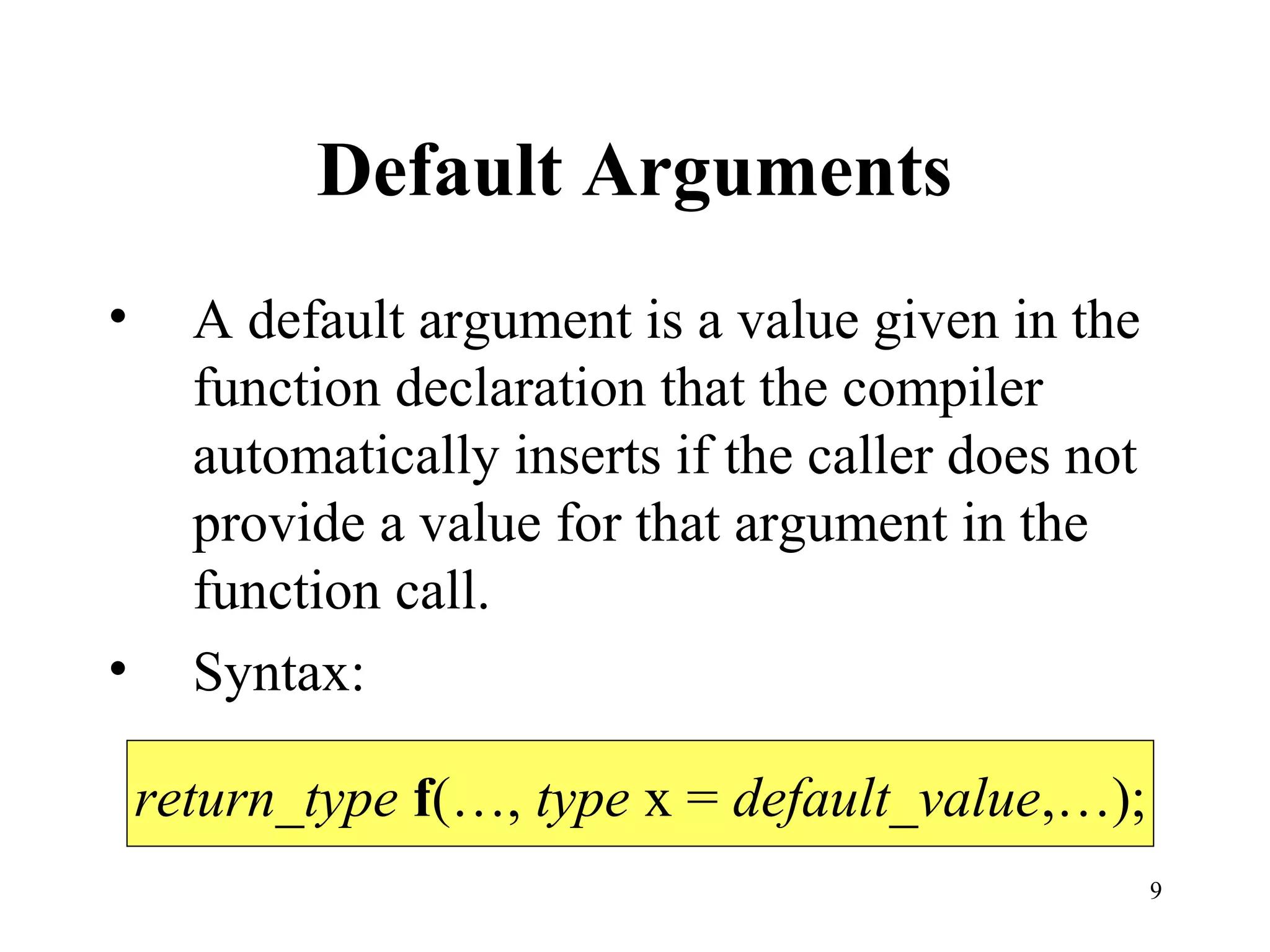 9
Default Arguments
• A default argument is a value given in the
function declaration that the compiler
automatically inserts if the caller does not
provide a value for that argument in the
function call.
• Syntax:
return_type f(…, type x = default_value,…);
 