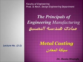Lecture No. (2-2)
Faculty of Engineering
Prod. & Mech. Design Engineering Department
The Principals of
Engineering Manufacturing
Dr. Rania Mostafa
Metal Casting
‫المعادن‬ ‫سباكة‬
 