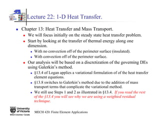 MECH 420: Finite Element Applications
Lecture 22: 1-D Heat Transfer.
„ Chapter 13: Heat Transfer and Mass Transport.
„ We will focus initially on the steady state heat transfer problem.
„ Start by looking at the transfer of thermal energy along one
dimension.
„ With no convection off of the perimeter surface (insulated).
„ With convection off of the perimeter surface.
„ Our analysis will be based on a discretization of the governing DEs
using Galerkin’s method.
„ §13.4 of Logan applies a variational formulation of of the heat transfer
element equations.
„ §13.8 switches to Galerkin’s method due to the addition of mass
transport terms that complicate the variational method.
„ We still use Steps 1 and 2 as illustrated in §13.4. If you read the rest
of the §13.4 you will see why we are using a weighted residual
technique.
 