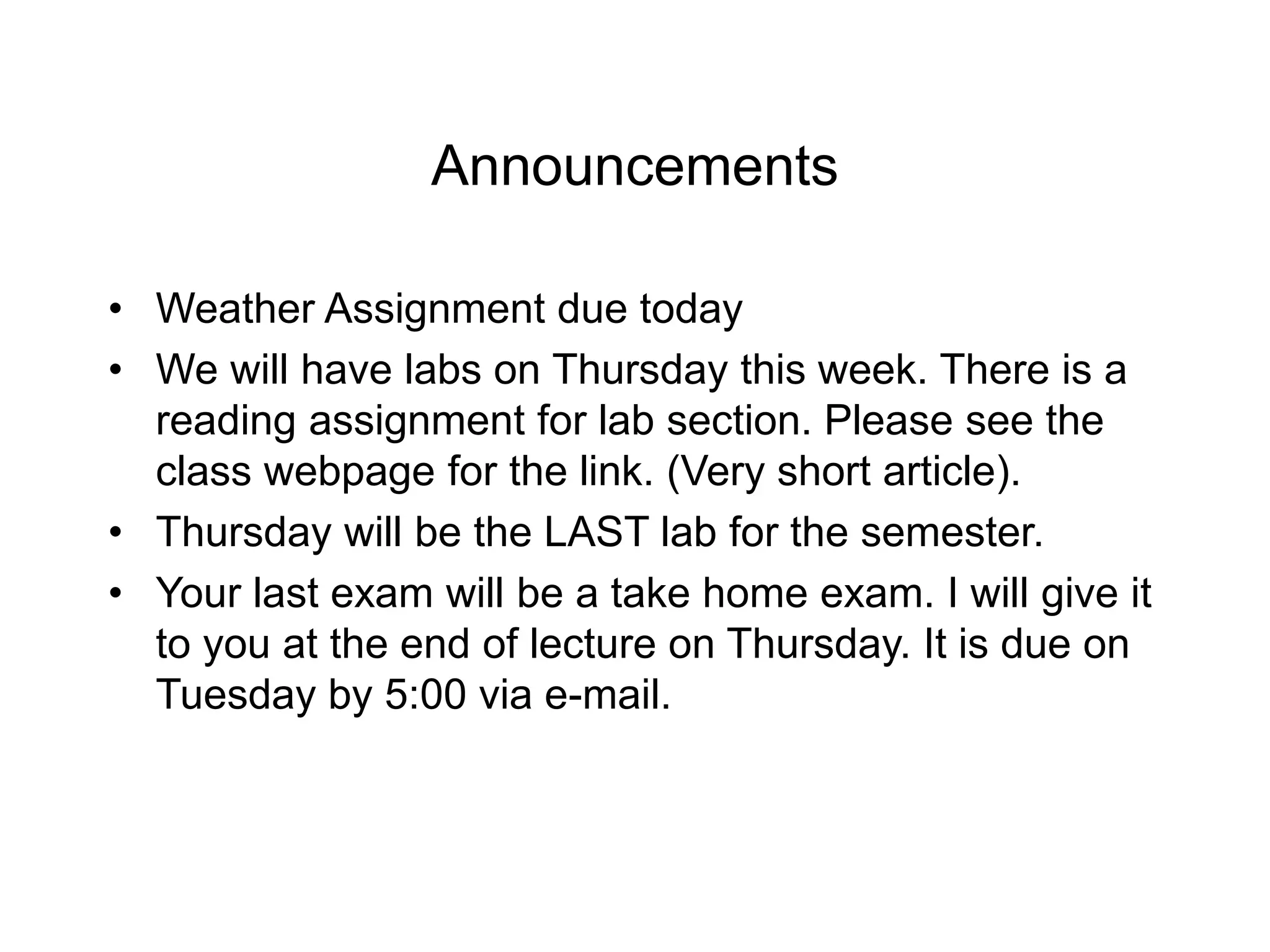 Announcements
• Weather Assignment due today
• We will have labs on Thursday this week. There is a
reading assignment for lab section. Please see the
class webpage for the link. (Very short article).
• Thursday will be the LAST lab for the semester.
• Your last exam will be a take home exam. I will give it
to you at the end of lecture on Thursday. It is due on
Tuesday by 5:00 via e-mail.
 