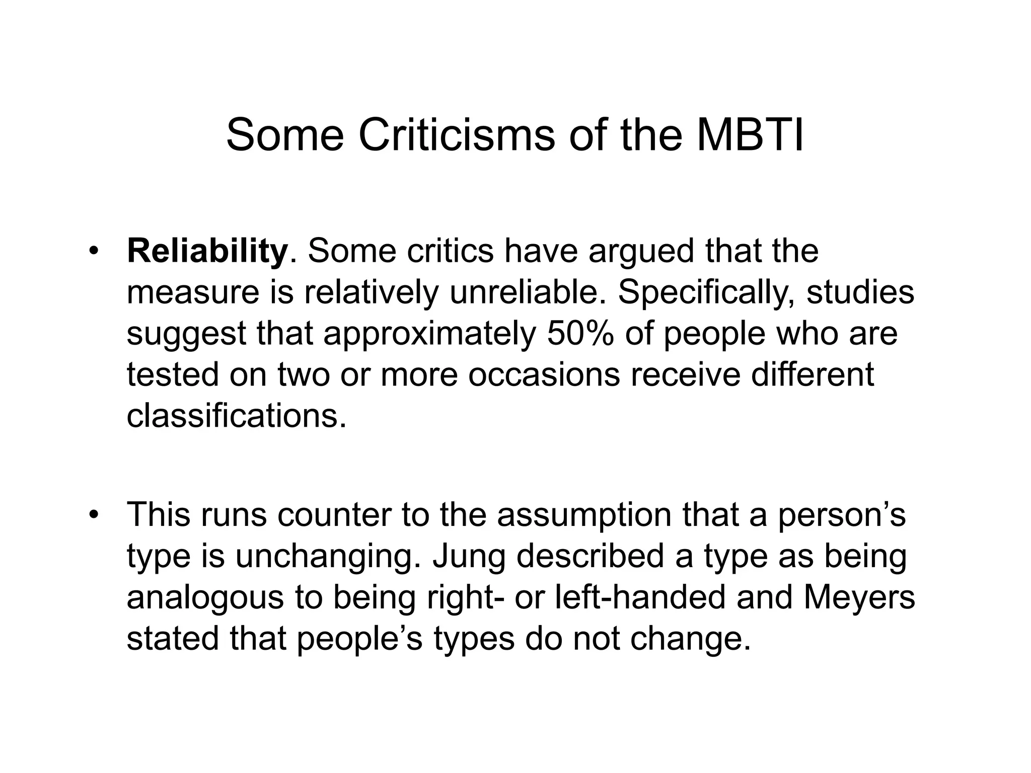 Some Criticisms of the MBTI
• Reliability. Some critics have argued that the
measure is relatively unreliable. Specifically, studies
suggest that approximately 50% of people who are
tested on two or more occasions receive different
classifications.
• This runs counter to the assumption that a person’s
type is unchanging. Jung described a type as being
analogous to being right- or left-handed and Meyers
stated that people’s types do not change.
 