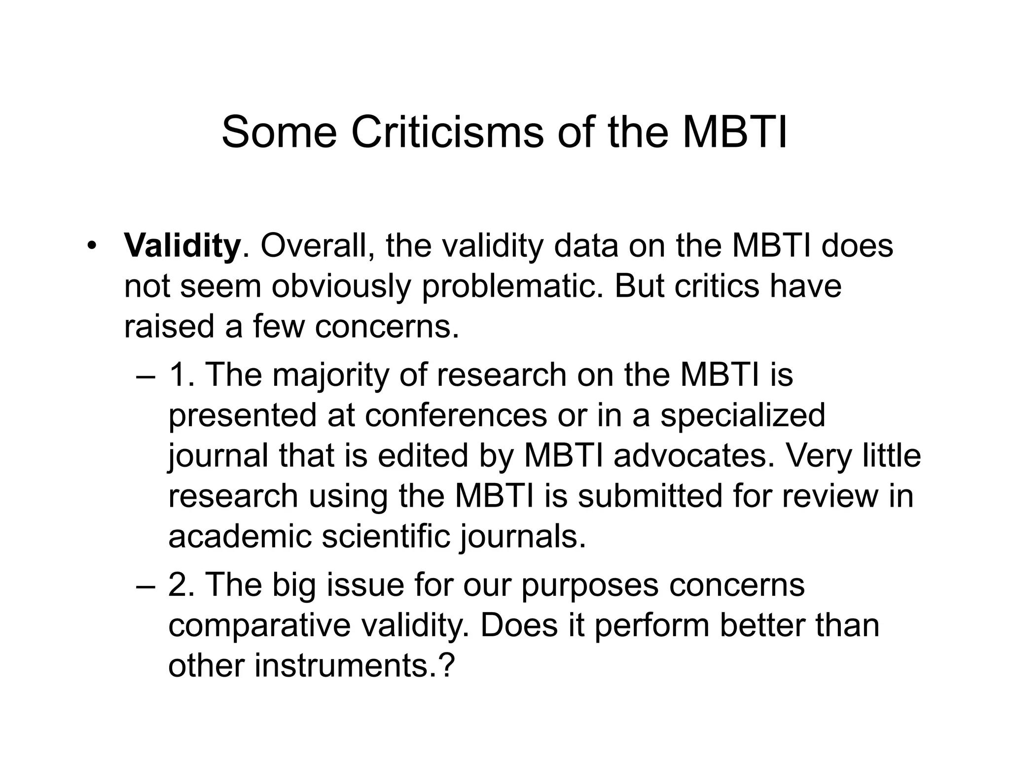 Some Criticisms of the MBTI
• Validity. Overall, the validity data on the MBTI does
not seem obviously problematic. But critics have
raised a few concerns.
– 1. The majority of research on the MBTI is
presented at conferences or in a specialized
journal that is edited by MBTI advocates. Very little
research using the MBTI is submitted for review in
academic scientific journals.
– 2. The big issue for our purposes concerns
comparative validity. Does it perform better than
other instruments.?
 