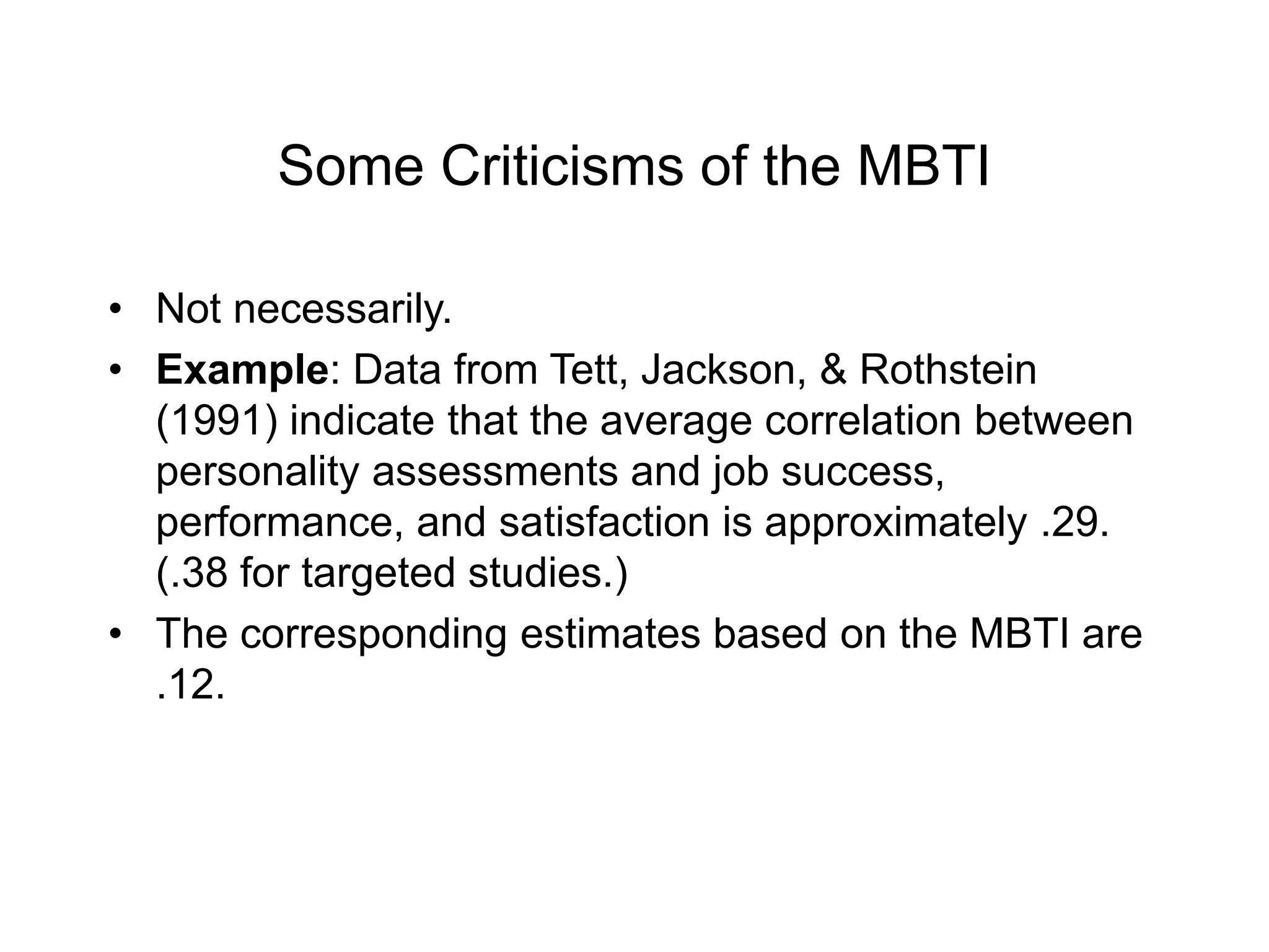 Some Criticisms of the MBTI
• Not necessarily.
• Example: Data from Tett, Jackson, & Rothstein
(1991) indicate that the average correlation between
personality assessments and job success,
performance, and satisfaction is approximately .29.
(.38 for targeted studies.)
• The corresponding estimates based on the MBTI are
.12.
 