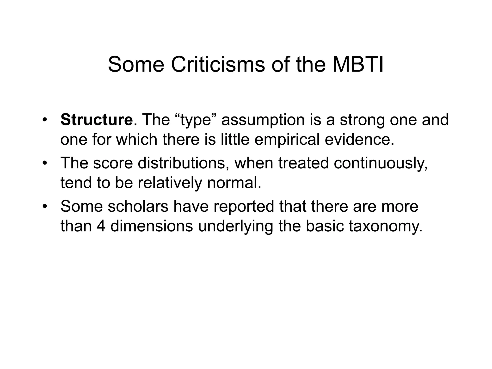 Some Criticisms of the MBTI
• Structure. The “type” assumption is a strong one and
one for which there is little empirical evidence.
• The score distributions, when treated continuously,
tend to be relatively normal.
• Some scholars have reported that there are more
than 4 dimensions underlying the basic taxonomy.
 