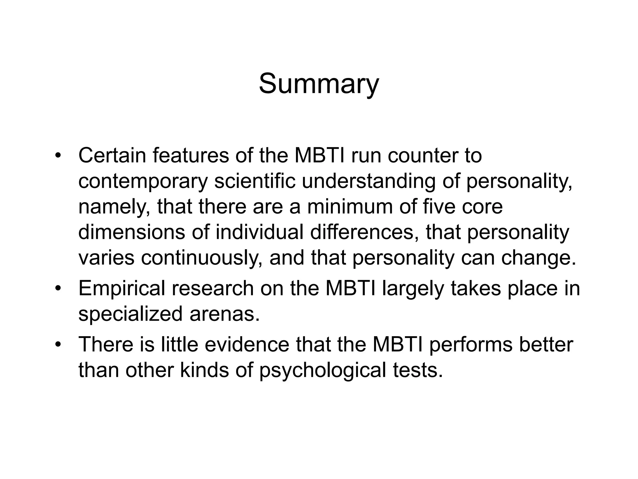 Summary
• Certain features of the MBTI run counter to
contemporary scientific understanding of personality,
namely, that there are a minimum of five core
dimensions of individual differences, that personality
varies continuously, and that personality can change.
• Empirical research on the MBTI largely takes place in
specialized arenas.
• There is little evidence that the MBTI performs better
than other kinds of psychological tests.
 