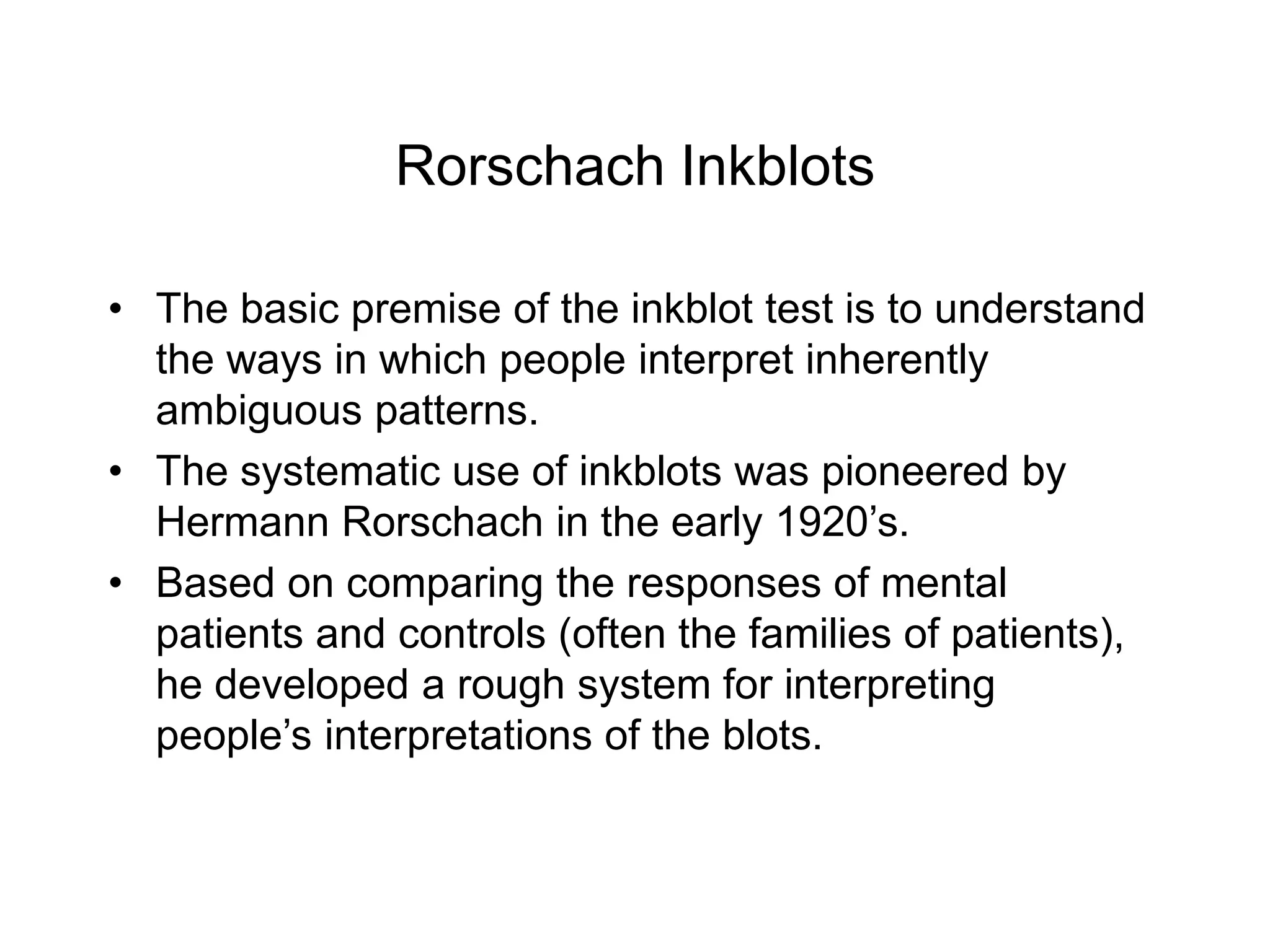 Rorschach Inkblots
• The basic premise of the inkblot test is to understand
the ways in which people interpret inherently
ambiguous patterns.
• The systematic use of inkblots was pioneered by
Hermann Rorschach in the early 1920’s.
• Based on comparing the responses of mental
patients and controls (often the families of patients),
he developed a rough system for interpreting
people’s interpretations of the blots.
 