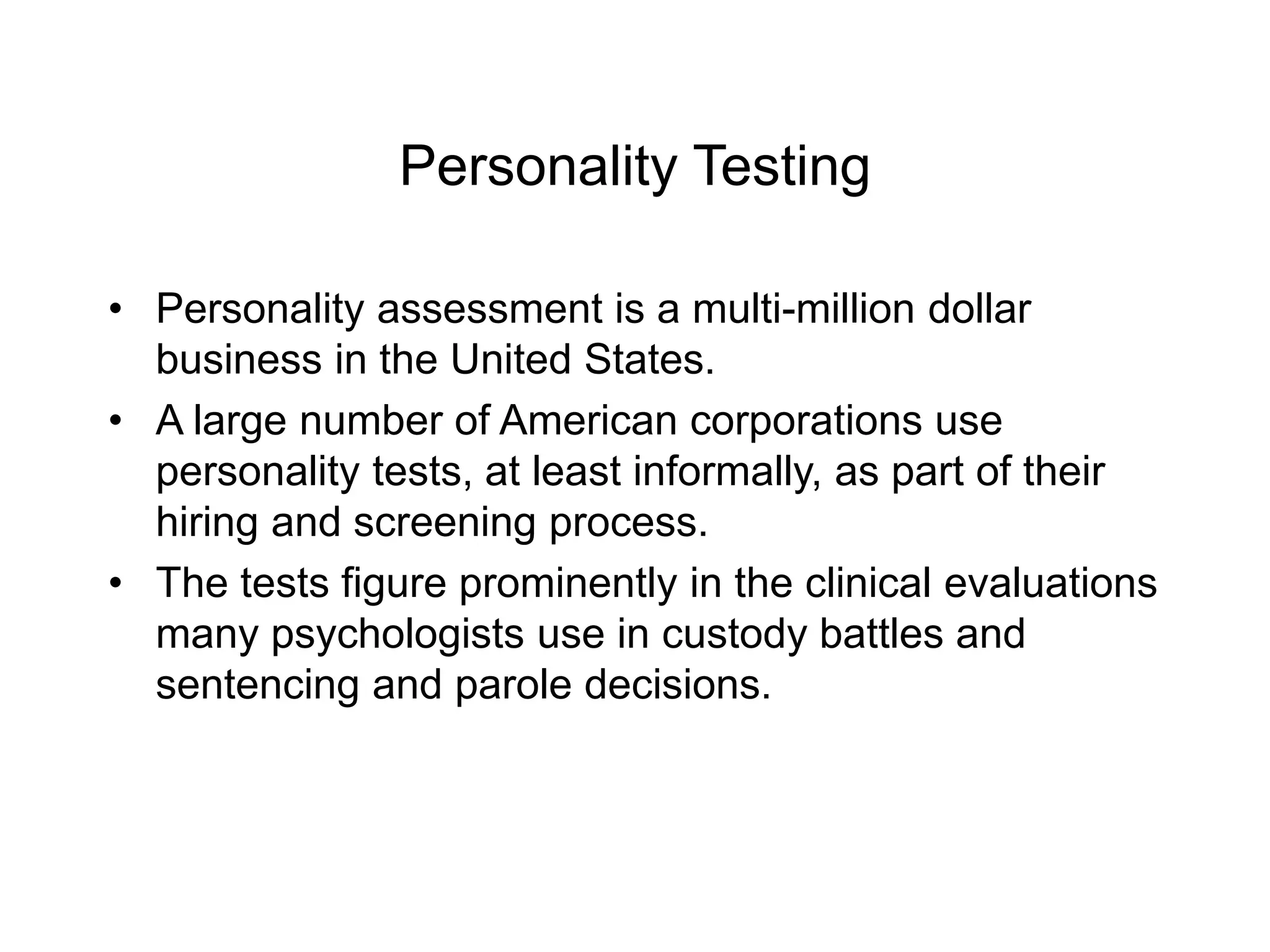 Personality Testing
• Personality assessment is a multi-million dollar
business in the United States.
• A large number of American corporations use
personality tests, at least informally, as part of their
hiring and screening process.
• The tests figure prominently in the clinical evaluations
many psychologists use in custody battles and
sentencing and parole decisions.
 