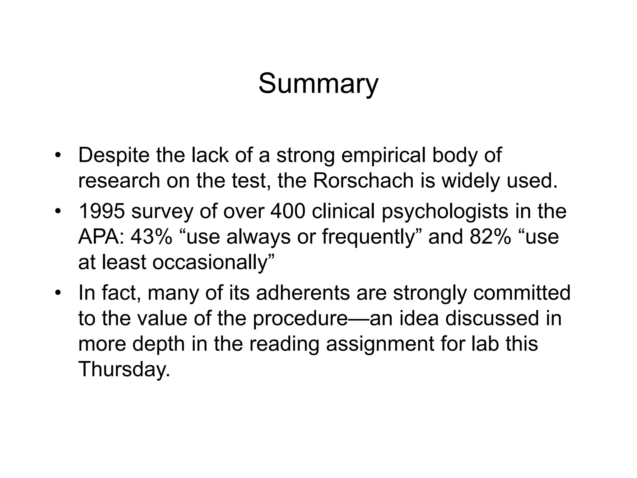Summary
• Despite the lack of a strong empirical body of
research on the test, the Rorschach is widely used.
• 1995 survey of over 400 clinical psychologists in the
APA: 43% “use always or frequently” and 82% “use
at least occasionally”
• In fact, many of its adherents are strongly committed
to the value of the procedure—an idea discussed in
more depth in the reading assignment for lab this
Thursday.
 