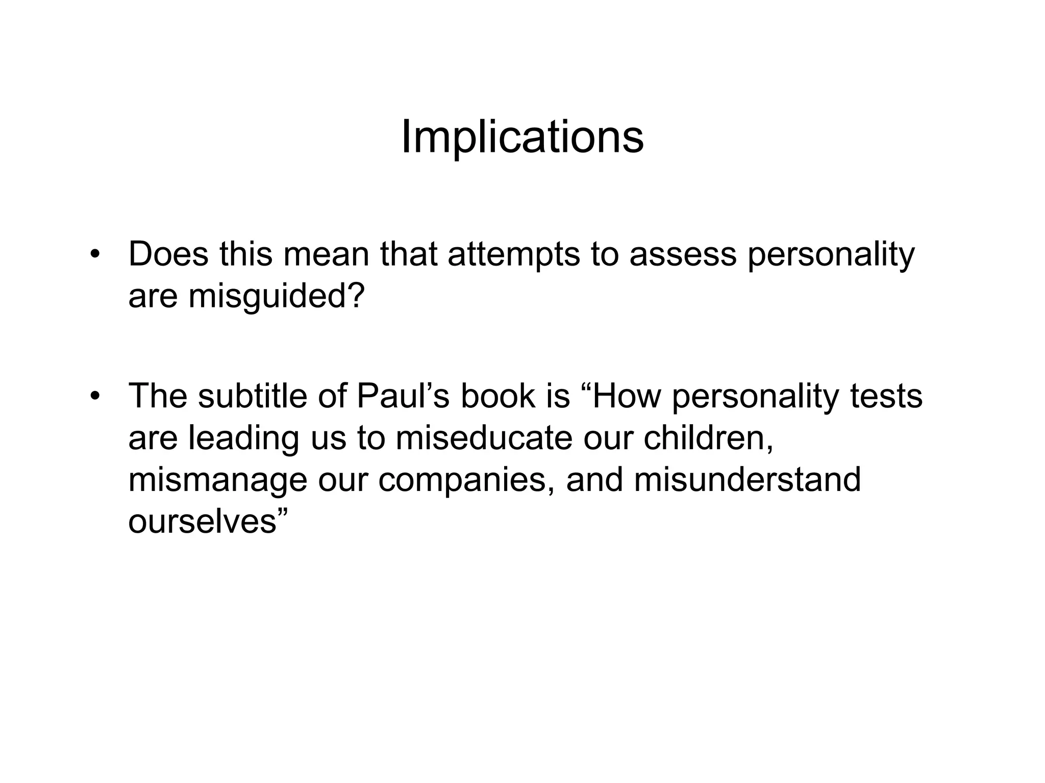 Implications
• Does this mean that attempts to assess personality
are misguided?
• The subtitle of Paul’s book is “How personality tests
are leading us to miseducate our children,
mismanage our companies, and misunderstand
ourselves”
 
