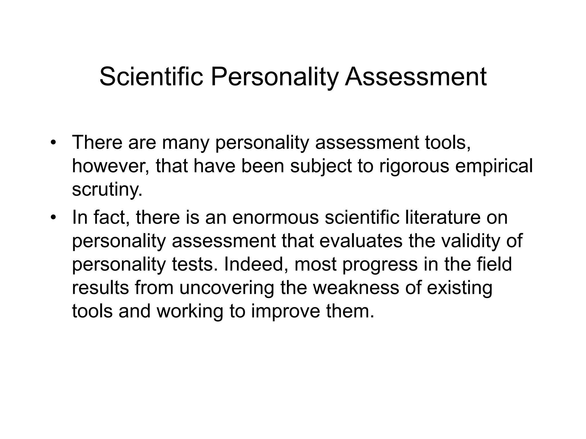Scientific Personality Assessment
• There are many personality assessment tools,
however, that have been subject to rigorous empirical
scrutiny.
• In fact, there is an enormous scientific literature on
personality assessment that evaluates the validity of
personality tests. Indeed, most progress in the field
results from uncovering the weakness of existing
tools and working to improve them.
 