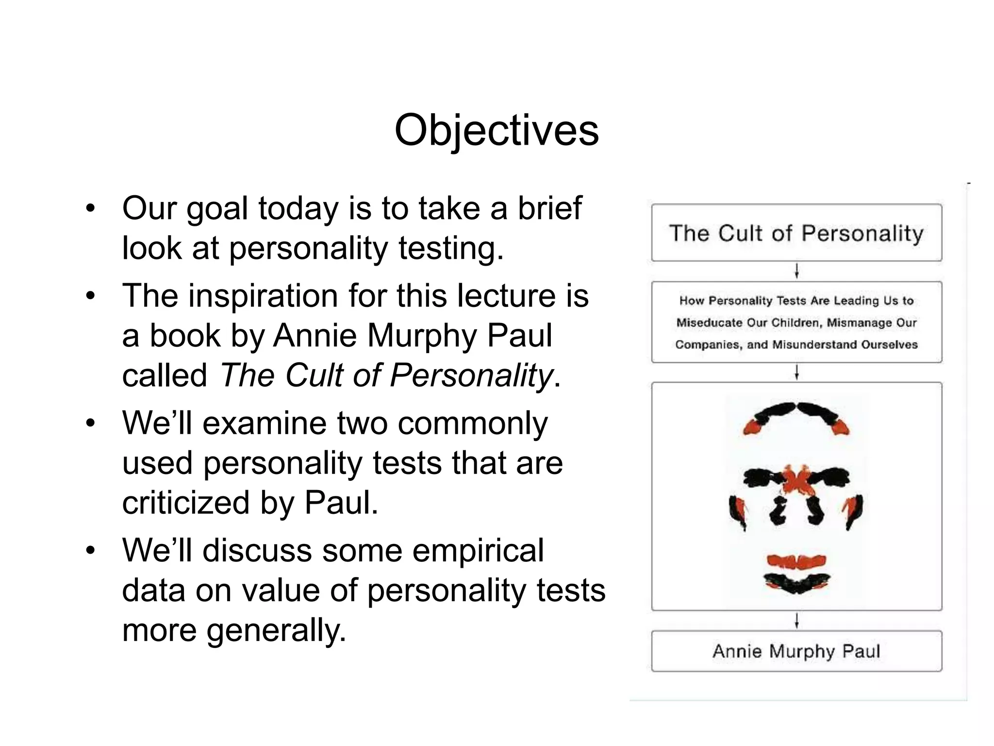 Objectives
• Our goal today is to take a brief
look at personality testing.
• The inspiration for this lecture is
a book by Annie Murphy Paul
called The Cult of Personality.
• We’ll examine two commonly
used personality tests that are
criticized by Paul.
• We’ll discuss some empirical
data on value of personality tests
more generally.
 