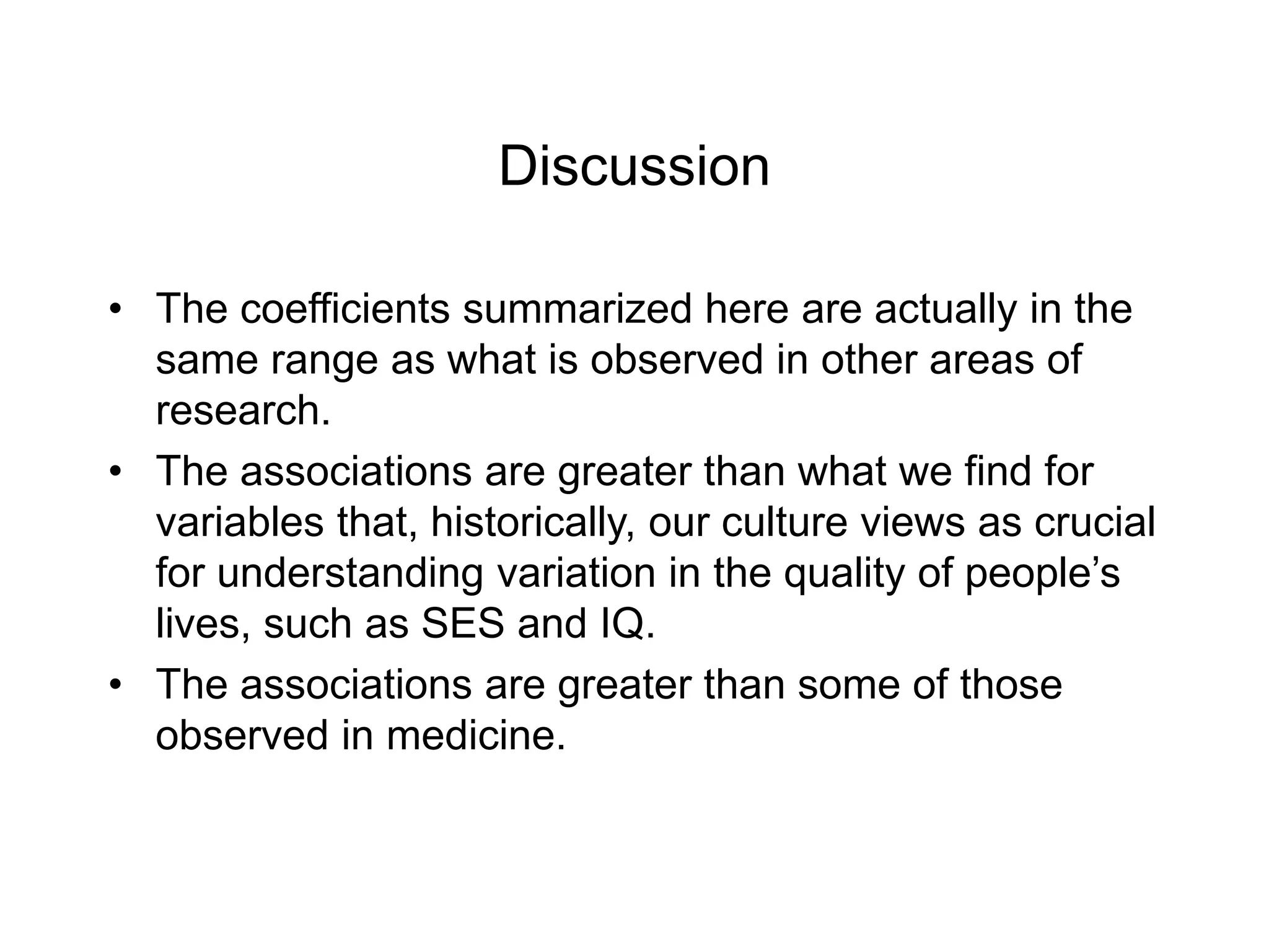 Discussion
• The coefficients summarized here are actually in the
same range as what is observed in other areas of
research.
• The associations are greater than what we find for
variables that, historically, our culture views as crucial
for understanding variation in the quality of people’s
lives, such as SES and IQ.
• The associations are greater than some of those
observed in medicine.
 