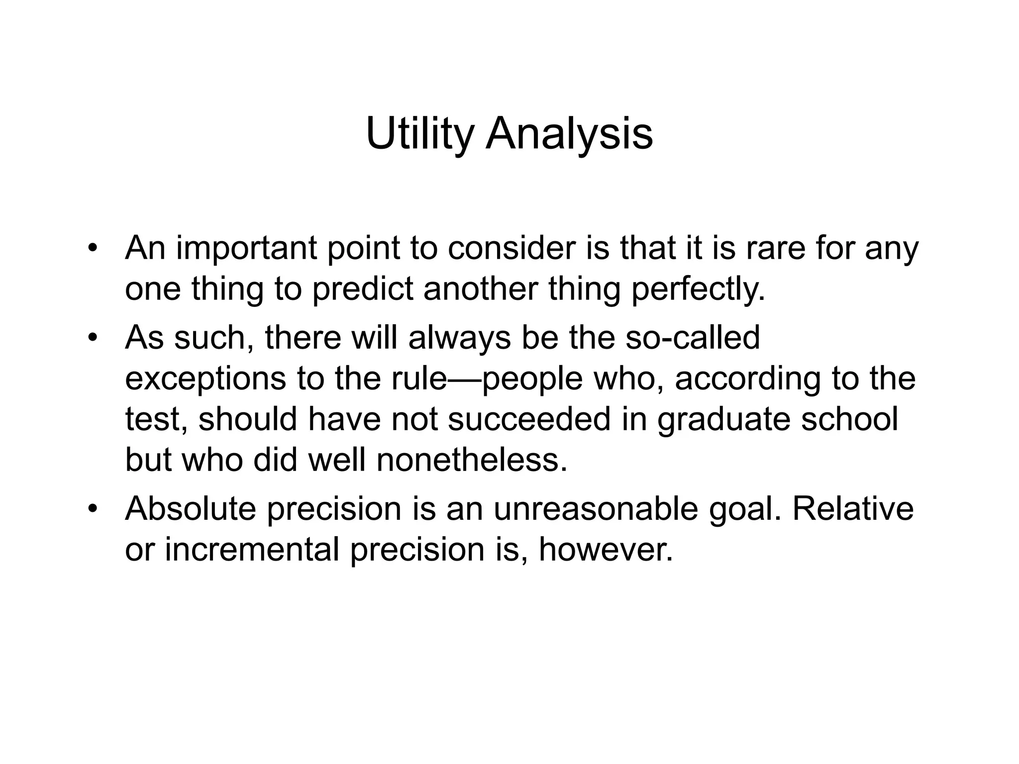 Utility Analysis
• An important point to consider is that it is rare for any
one thing to predict another thing perfectly.
• As such, there will always be the so-called
exceptions to the rule—people who, according to the
test, should have not succeeded in graduate school
but who did well nonetheless.
• Absolute precision is an unreasonable goal. Relative
or incremental precision is, however.
 