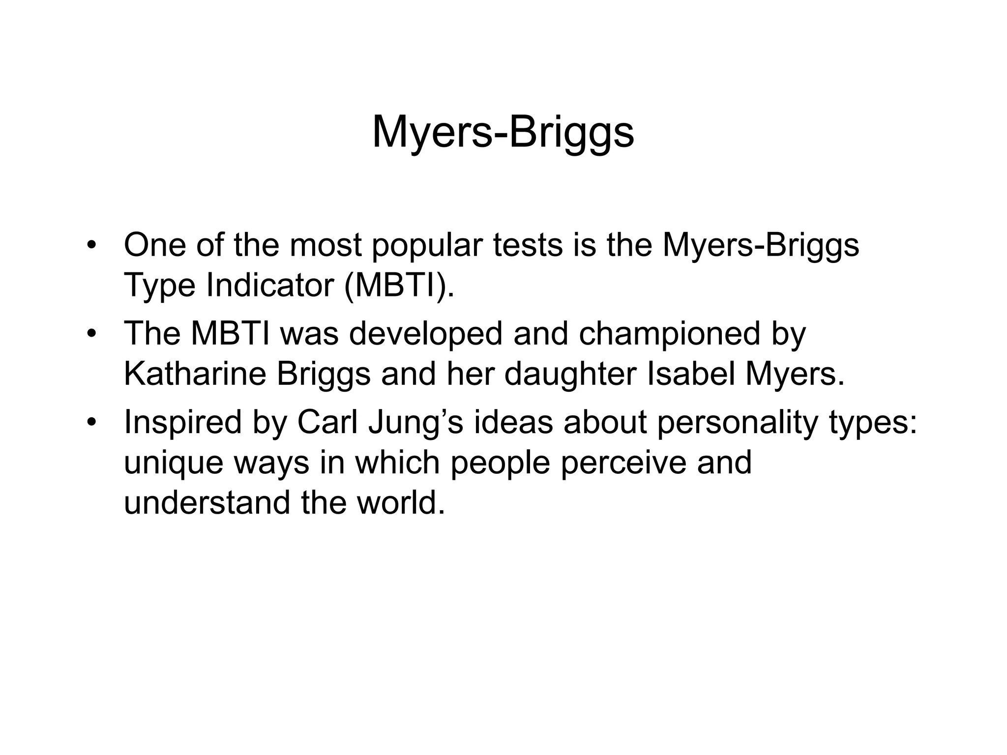 Myers-Briggs
• One of the most popular tests is the Myers-Briggs
Type Indicator (MBTI).
• The MBTI was developed and championed by
Katharine Briggs and her daughter Isabel Myers.
• Inspired by Carl Jung’s ideas about personality types:
unique ways in which people perceive and
understand the world.
 