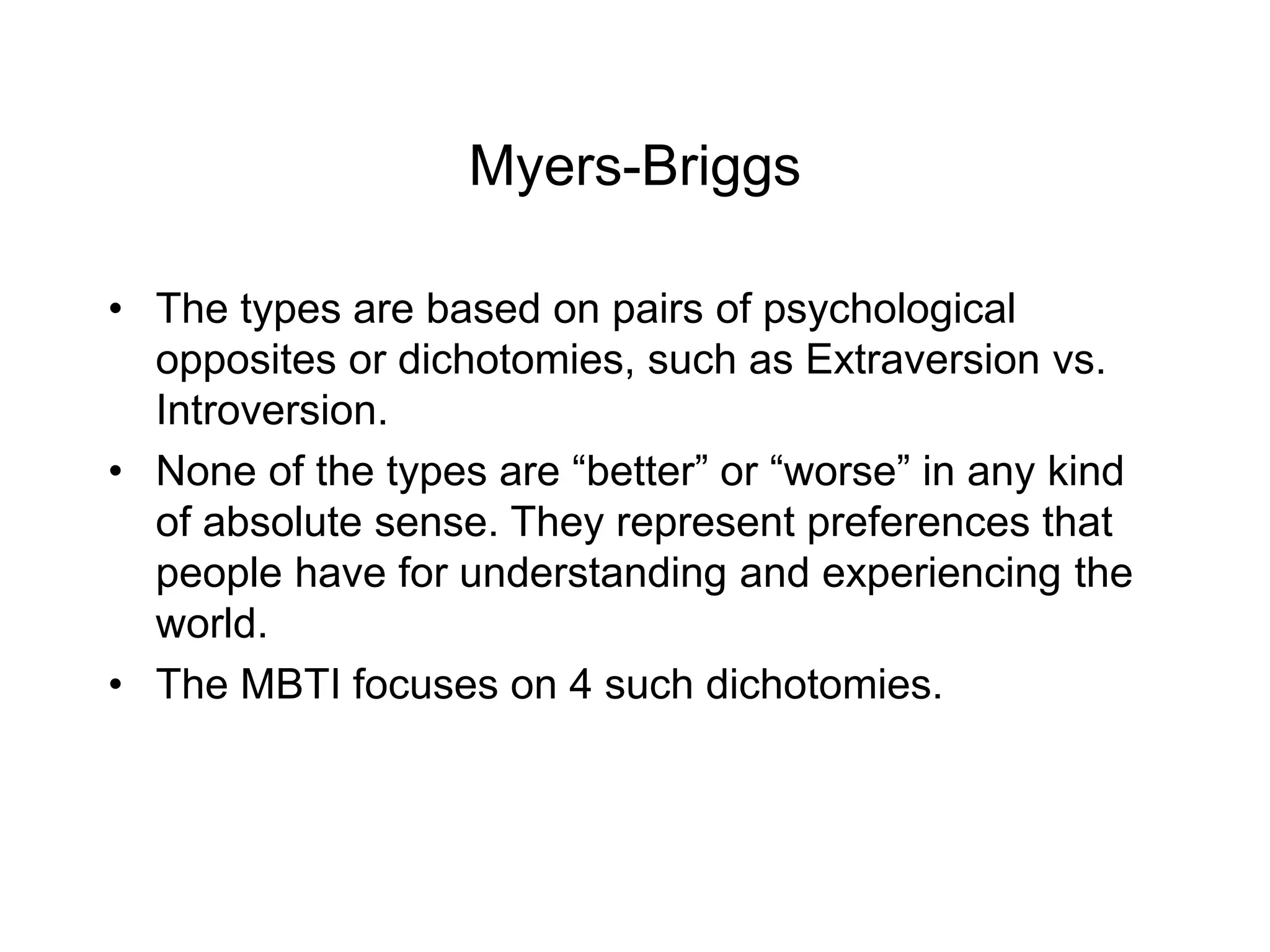 Myers-Briggs
• The types are based on pairs of psychological
opposites or dichotomies, such as Extraversion vs.
Introversion.
• None of the types are “better” or “worse” in any kind
of absolute sense. They represent preferences that
people have for understanding and experiencing the
world.
• The MBTI focuses on 4 such dichotomies.
 
