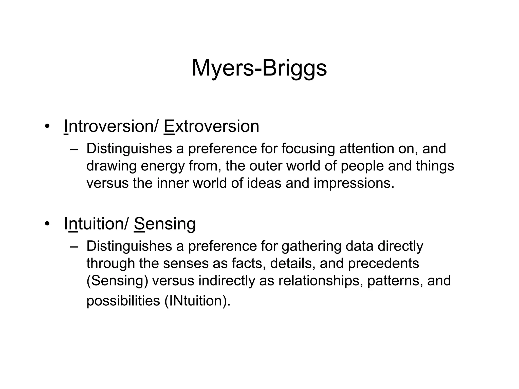 Myers-Briggs
• Introversion/ Extroversion
– Distinguishes a preference for focusing attention on, and
drawing energy from, the outer world of people and things
versus the inner world of ideas and impressions.
• Intuition/ Sensing
– Distinguishes a preference for gathering data directly
through the senses as facts, details, and precedents
(Sensing) versus indirectly as relationships, patterns, and
possibilities (INtuition).
 