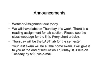Announcements
• Weather Assignment due today
• We will have labs on Thursday this week. There is a
reading assignment for lab section. Please see the
class webpage for the link. (Very short article).
• Thursday will be the LAST lab for the semester.
• Your last exam will be a take home exam. I will give it
to you at the end of lecture on Thursday. It is due on
Tuesday by 5:00 via e-mail.
 