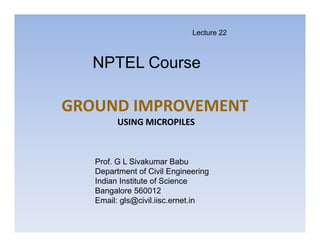 GROUND IMPROVEMENT
USING MICROPILES
NPTEL Course
Prof. G L Sivakumar Babu
Department of Civil Engineering
Indian Institute of Science
Bangalore 560012
Email: gls@civil.iisc.ernet.in
Lecture 22
 