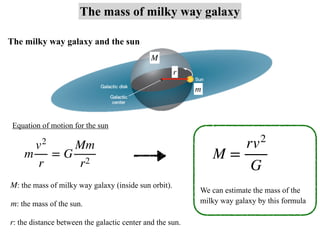 The mass of milky way galaxy
m
v2
r
= G
Mm
r2
M =
rv2
G
The milky way galaxy and the sun
Equation of motion for the sun
: the mass of milky way galaxy (inside sun orbit).
M
: the mass of the sun.
m
: the distance between the galactic center and the sun.
r
M
m
r
We can estimate the mass of the
milky way galaxy by this formula
 