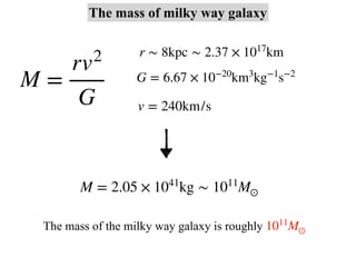 M =
rv2
G
r ∼ 8kpc ∼ 2.37 × 1017
km
G = 6.67 × 10−20
km3
kg−1
s−2
v = 240km/s
M = 2.05 × 1041
kg ∼ 1011
M⊙
The mass of milky way galaxy
The mass of the milky way galaxy is roughly 1011
M⊙
 