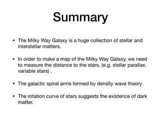 Summary
• The Milky Way Galaxy is a huge collection of stellar and
interstellar matters.
• In order to make a map of the Milky Way Galaxy, we need
to measure the distance to the stars. (e.g. stellar parallax,
variable stars) .
• The galactic spiral arms formed by density wave theory
• The rotation curve of stars suggests the existence of dark
matter.
 