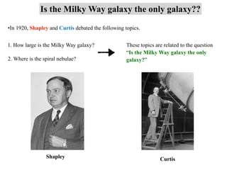 Is the Milky Way galaxy the only galaxy??
•In 1920, Shapley and Curtis debated the following topics.
1. How large is the Milky Way galaxy?
2. Where is the spiral nebulae?
Shapley Curtis
These topics are related to the question
“Is the Milky Way galaxy the only
galaxy?”
 