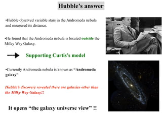 Hubble’s answer
•Hubble observed variable stars in the Andromeda nebula
and measured its distance.
•He found that the Andromeda nebula is located outside the
Milky Way Galaxy.
Supporting Curtis’s model
•Currently Andromeda nebula is known as “Andromeda
galaxy”
Hubble’s discovery revealed there are galaxies other than
the Milky Way Galaxy!!
It opens “the galaxy universe view” !!
 