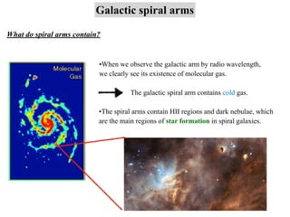 Galactic spiral arms
What do spiral arms contain?
•When we observe the galactic arm by radio wavelength,
we clearly see its existence of molecular gas.
The galactic spiral arm contains cold gas.
•The spiral arms contain HII regions and dark nebulae, which
are the main regions of star formation in spiral galaxies.
 