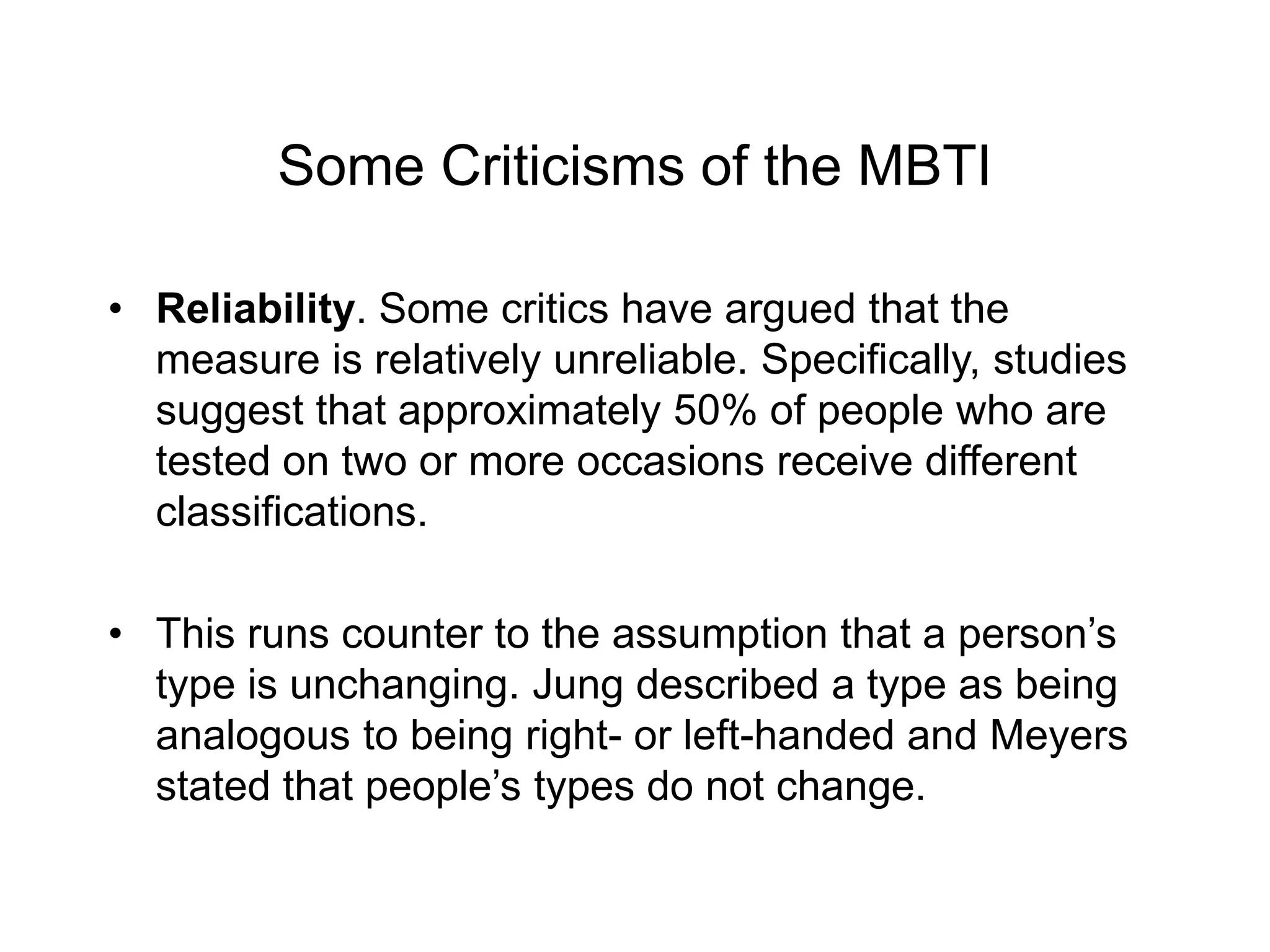 Some Criticisms of the MBTI
• Reliability. Some critics have argued that the
measure is relatively unreliable. Specifically, studies
suggest that approximately 50% of people who are
tested on two or more occasions receive different
classifications.
• This runs counter to the assumption that a person’s
type is unchanging. Jung described a type as being
analogous to being right- or left-handed and Meyers
stated that people’s types do not change.
 