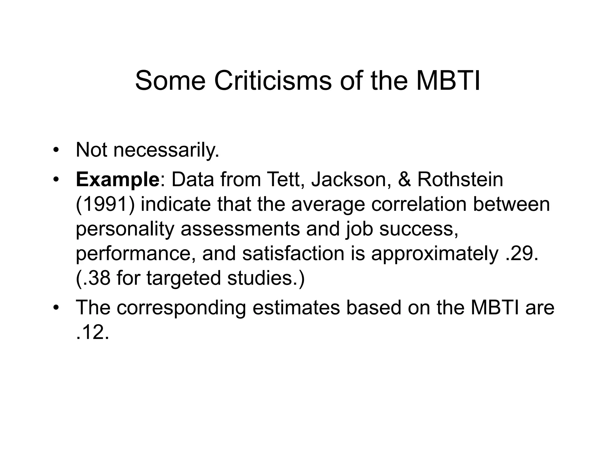 Some Criticisms of the MBTI
• Not necessarily.
• Example: Data from Tett, Jackson, & Rothstein
(1991) indicate that the average correlation between
personality assessments and job success,
performance, and satisfaction is approximately .29.
(.38 for targeted studies.)
• The corresponding estimates based on the MBTI are
.12.
 