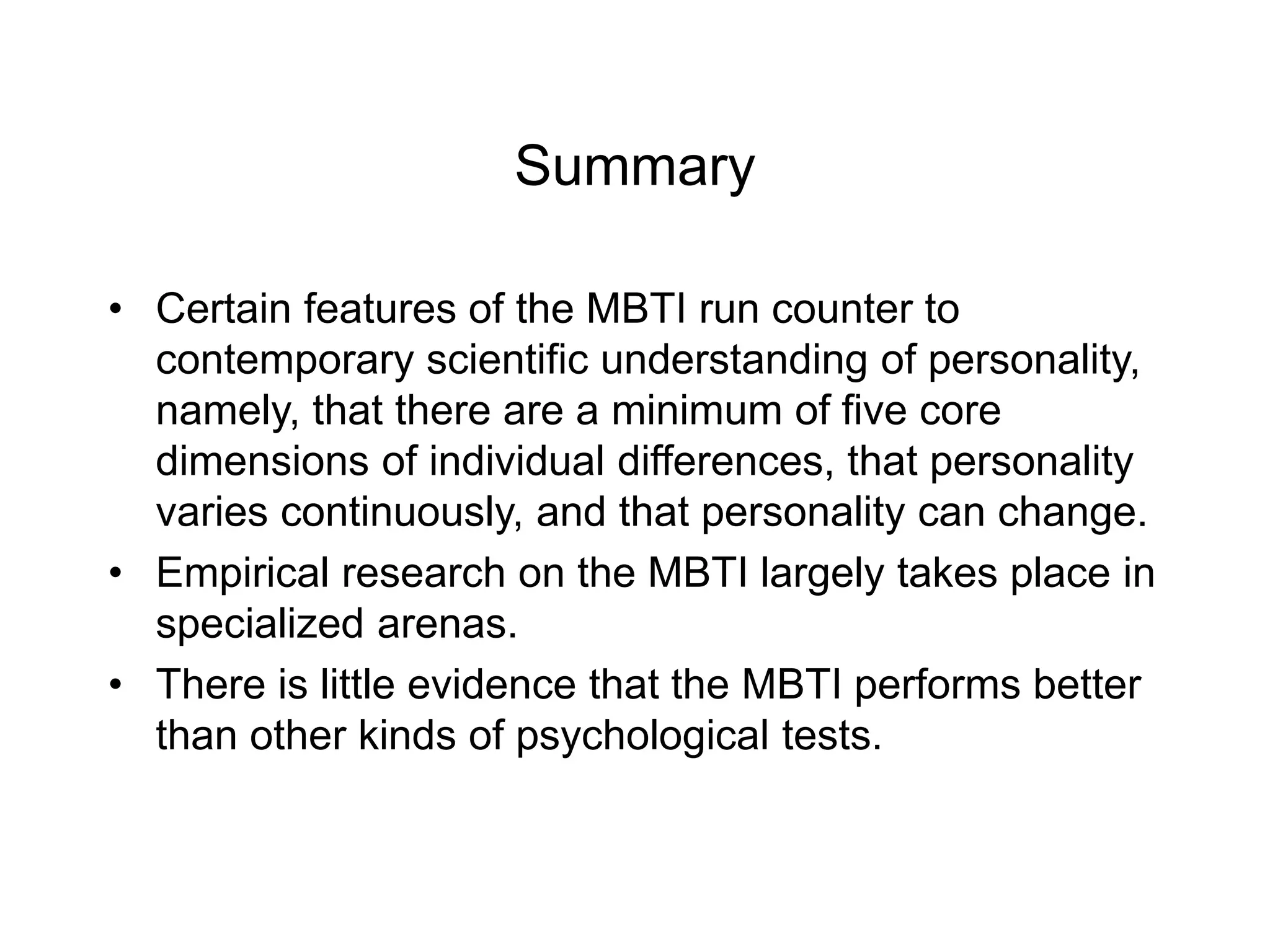 Summary
• Certain features of the MBTI run counter to
contemporary scientific understanding of personality,
namely, that there are a minimum of five core
dimensions of individual differences, that personality
varies continuously, and that personality can change.
• Empirical research on the MBTI largely takes place in
specialized arenas.
• There is little evidence that the MBTI performs better
than other kinds of psychological tests.
 