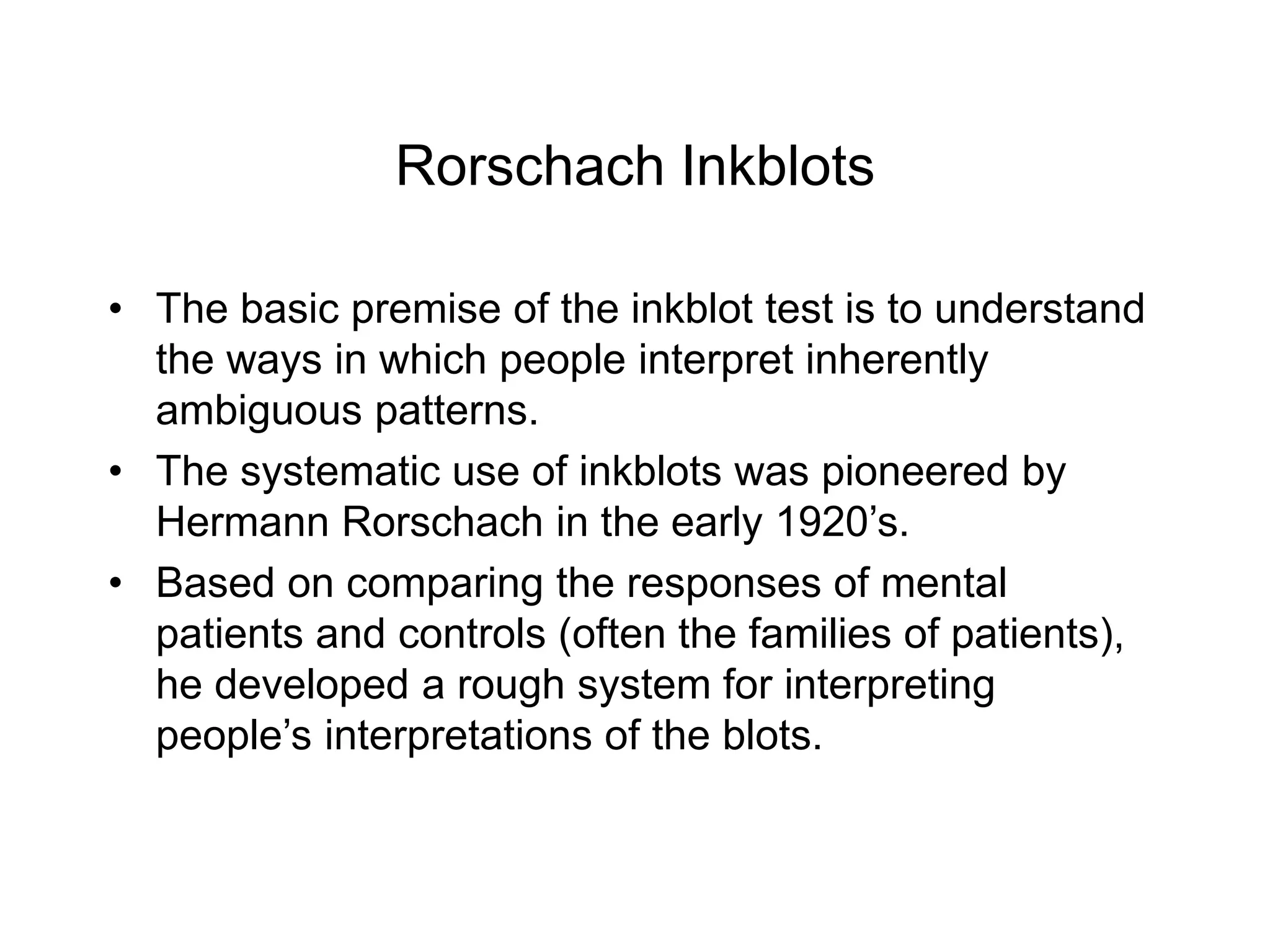 Rorschach Inkblots
• The basic premise of the inkblot test is to understand
the ways in which people interpret inherently
ambiguous patterns.
• The systematic use of inkblots was pioneered by
Hermann Rorschach in the early 1920’s.
• Based on comparing the responses of mental
patients and controls (often the families of patients),
he developed a rough system for interpreting
people’s interpretations of the blots.
 