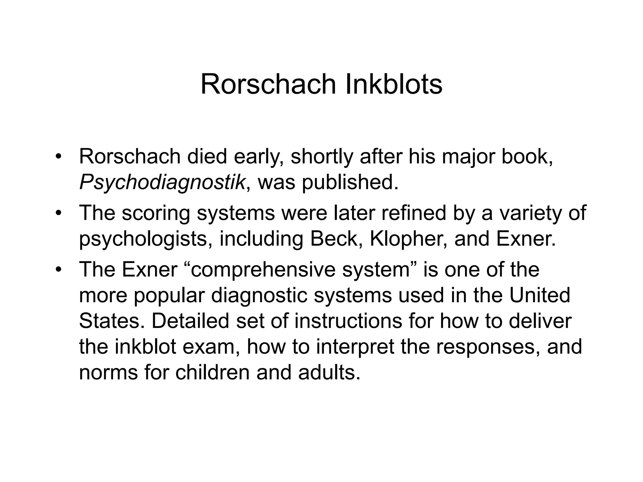 Rorschach Inkblots
• Rorschach died early, shortly after his major book,
Psychodiagnostik, was published.
• The scoring systems were later refined by a variety of
psychologists, including Beck, Klopher, and Exner.
• The Exner “comprehensive system” is one of the
more popular diagnostic systems used in the United
States. Detailed set of instructions for how to deliver
the inkblot exam, how to interpret the responses, and
norms for children and adults.
 