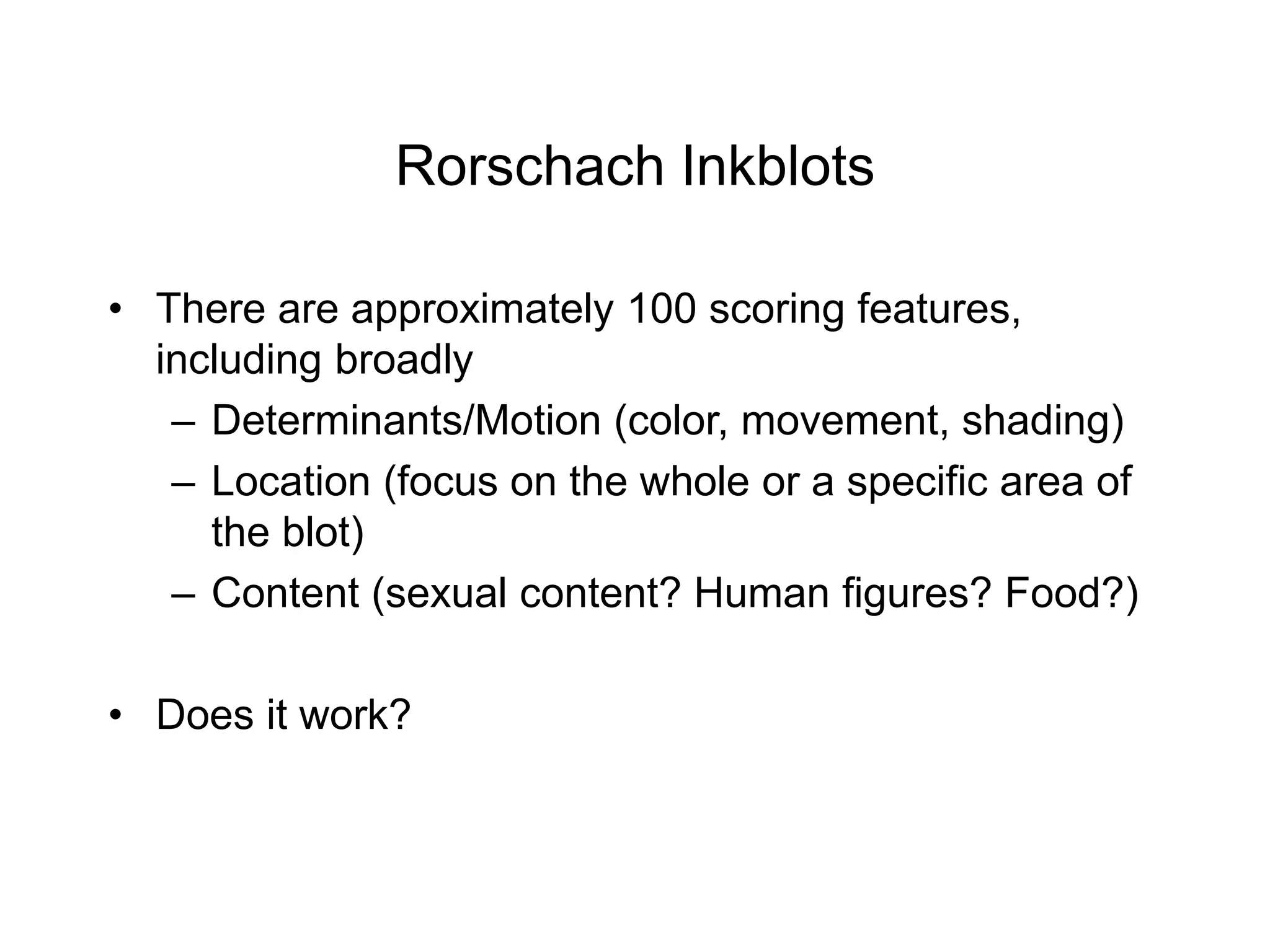 Rorschach Inkblots
• There are approximately 100 scoring features,
including broadly
– Determinants/Motion (color, movement, shading)
– Location (focus on the whole or a specific area of
the blot)
– Content (sexual content? Human figures? Food?)
• Does it work?
 