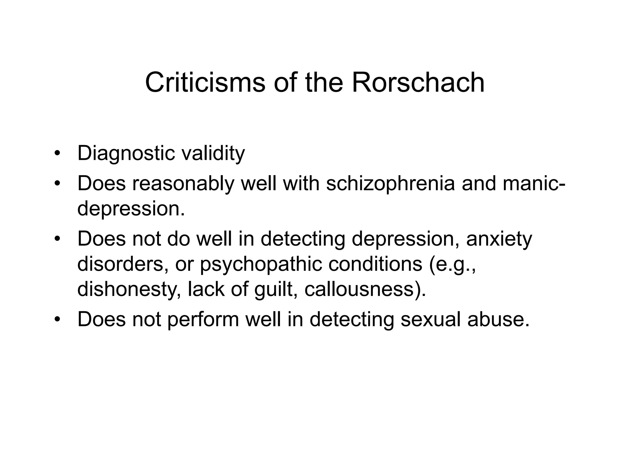 Criticisms of the Rorschach
• Diagnostic validity
• Does reasonably well with schizophrenia and manic-
depression.
• Does not do well in detecting depression, anxiety
disorders, or psychopathic conditions (e.g.,
dishonesty, lack of guilt, callousness).
• Does not perform well in detecting sexual abuse.
 