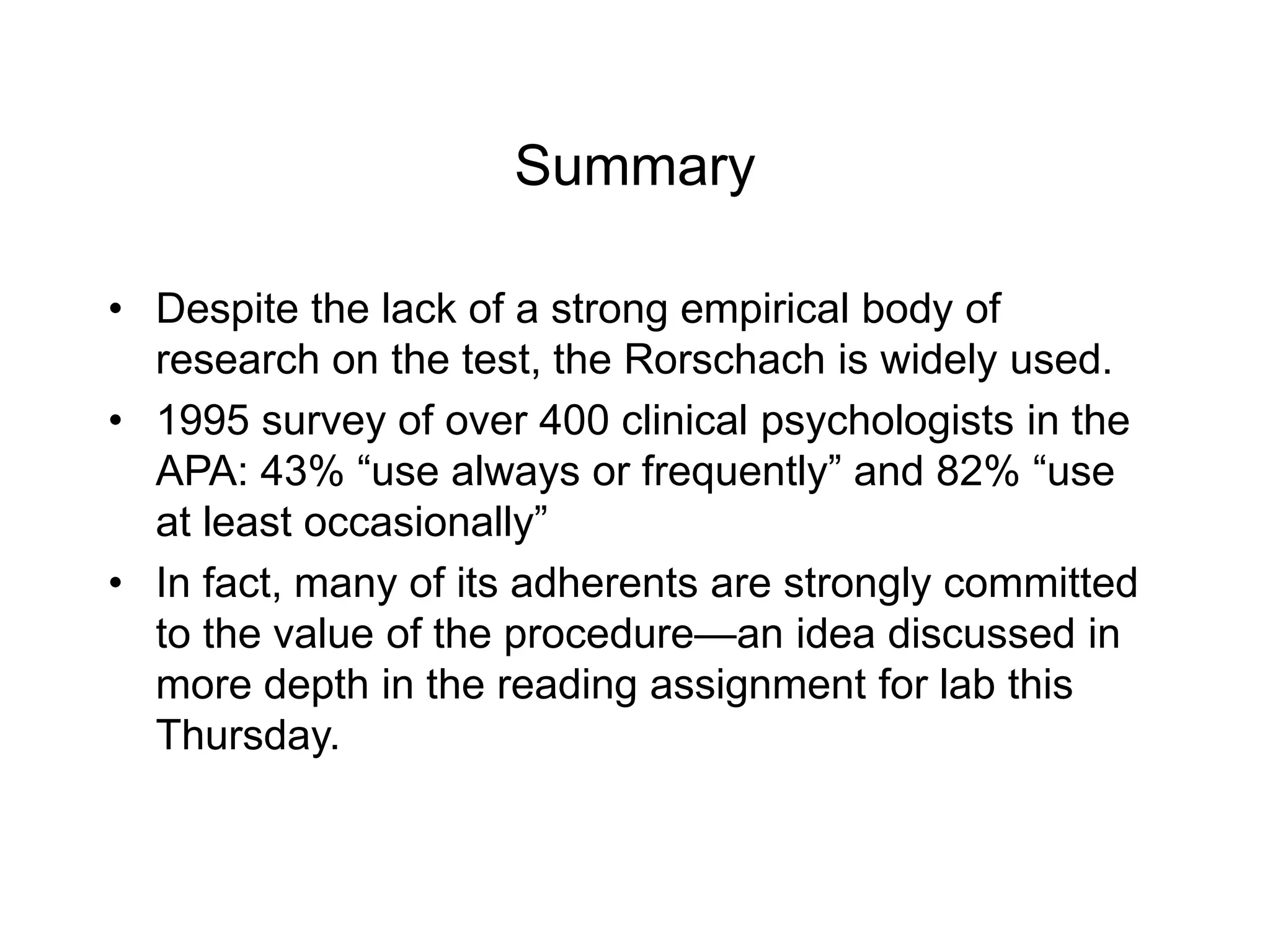 Summary
• Despite the lack of a strong empirical body of
research on the test, the Rorschach is widely used.
• 1995 survey of over 400 clinical psychologists in the
APA: 43% “use always or frequently” and 82% “use
at least occasionally”
• In fact, many of its adherents are strongly committed
to the value of the procedure—an idea discussed in
more depth in the reading assignment for lab this
Thursday.
 