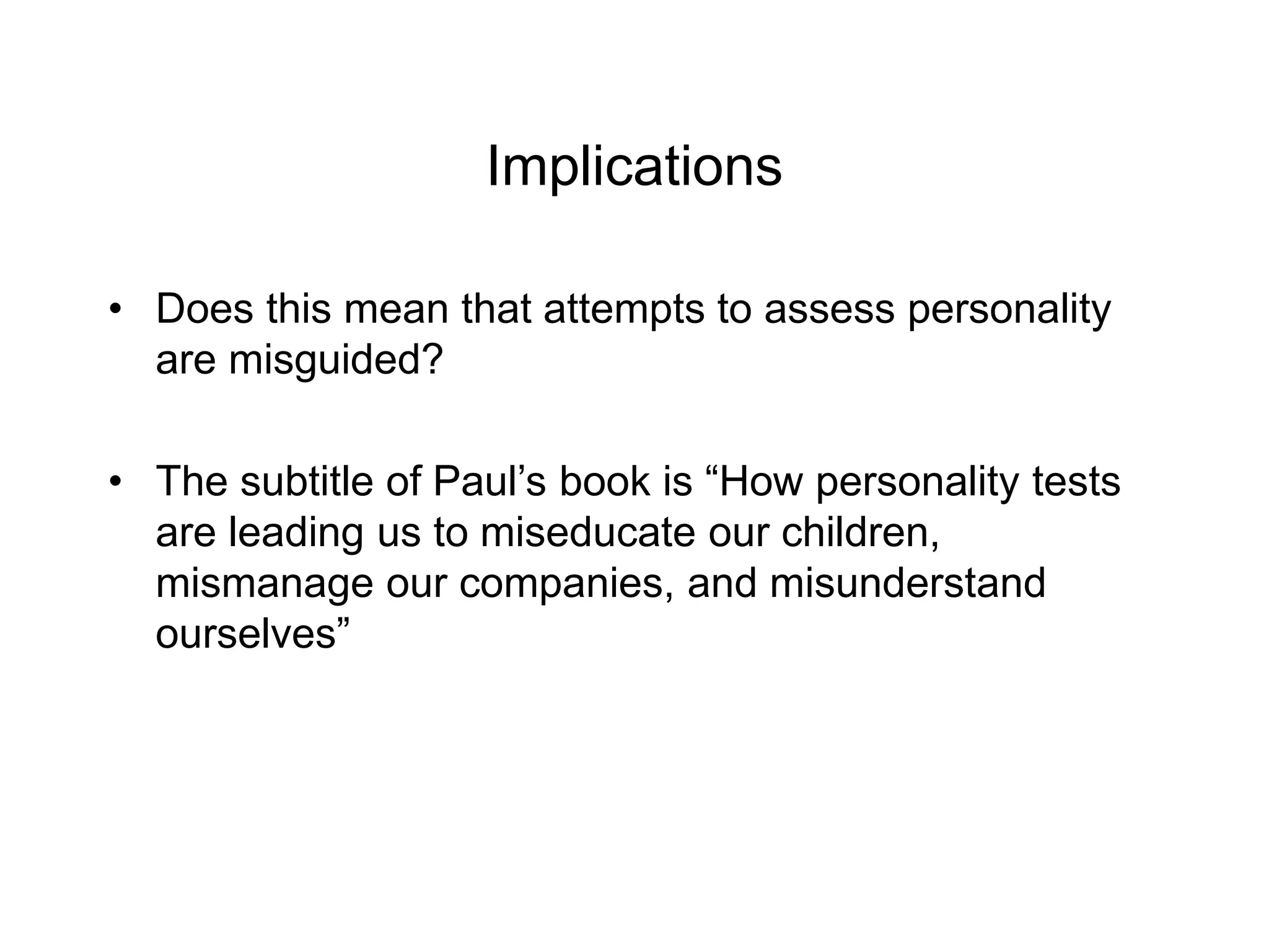 Implications
• Does this mean that attempts to assess personality
are misguided?
• The subtitle of Paul’s book is “How personality tests
are leading us to miseducate our children,
mismanage our companies, and misunderstand
ourselves”
 