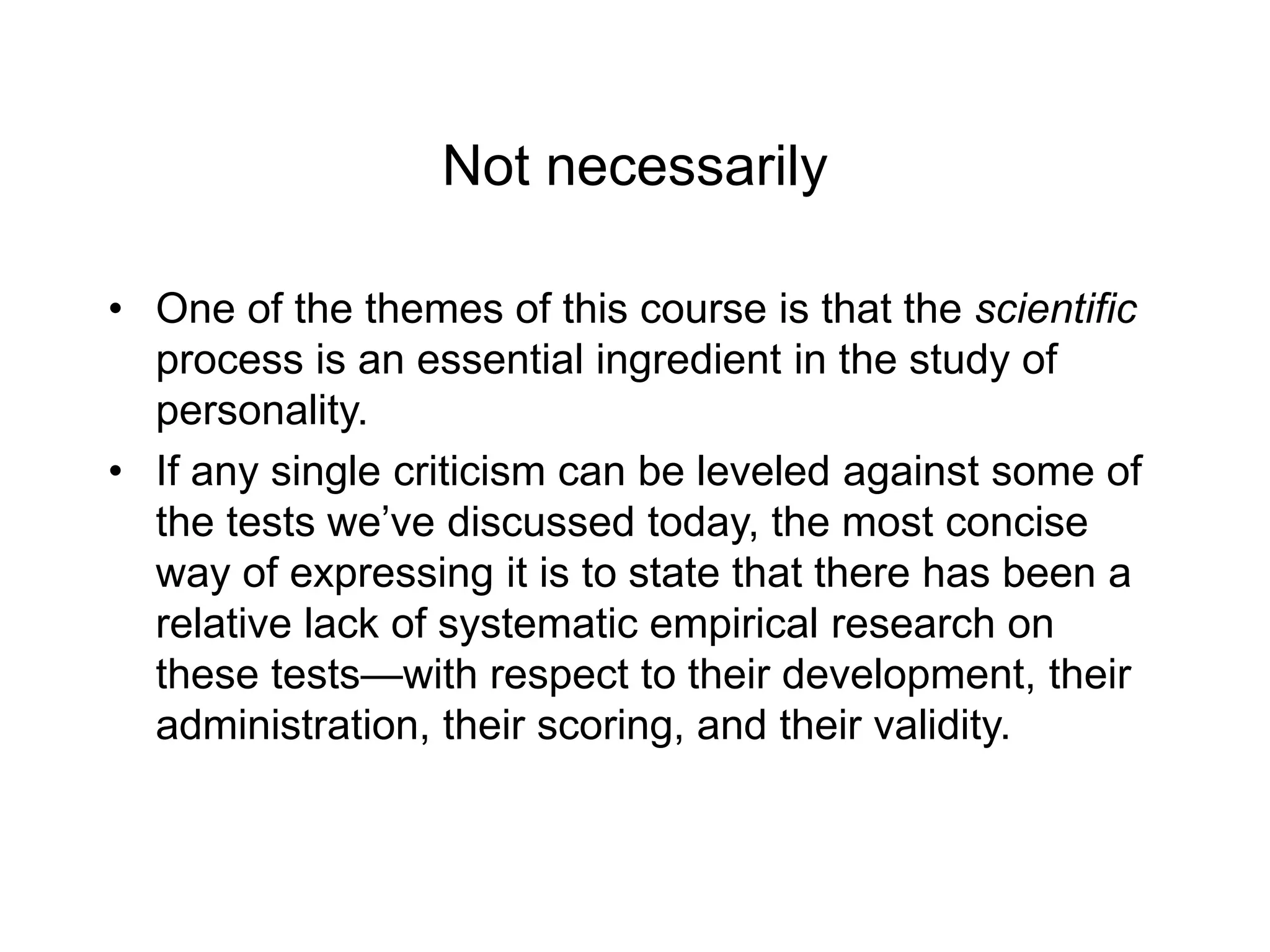 Not necessarily
• One of the themes of this course is that the scientific
process is an essential ingredient in the study of
personality.
• If any single criticism can be leveled against some of
the tests we’ve discussed today, the most concise
way of expressing it is to state that there has been a
relative lack of systematic empirical research on
these tests—with respect to their development, their
administration, their scoring, and their validity.
 