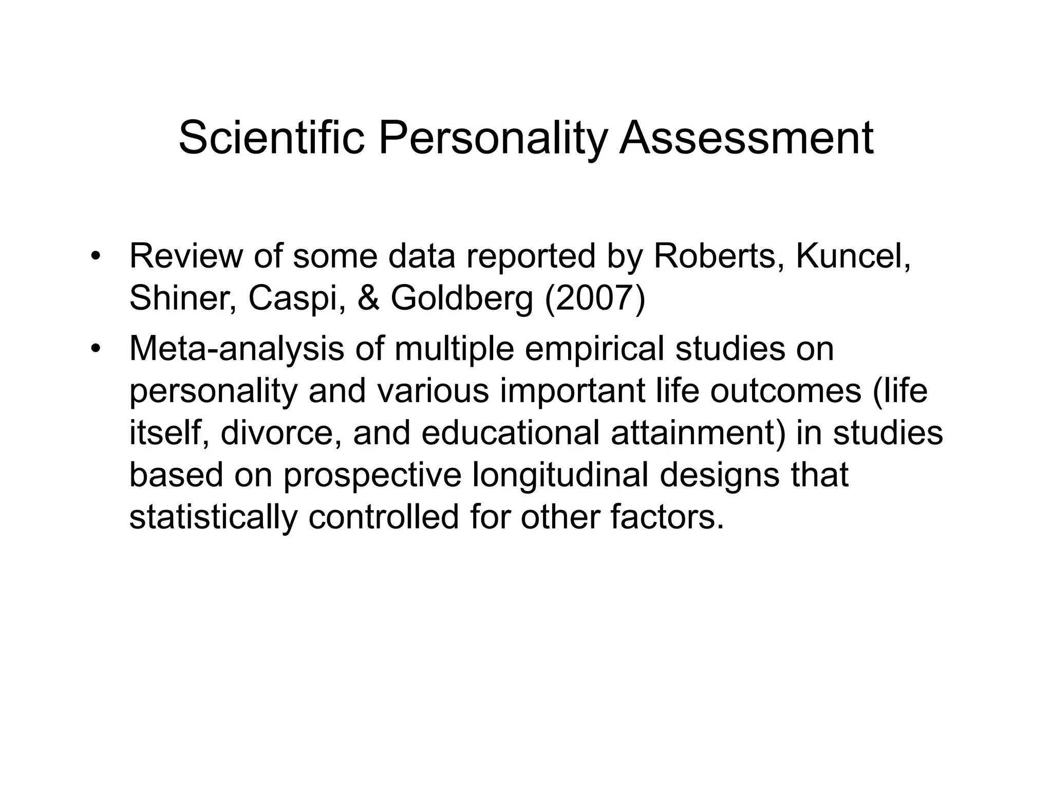 Scientific Personality Assessment
• Review of some data reported by Roberts, Kuncel,
Shiner, Caspi, & Goldberg (2007)
• Meta-analysis of multiple empirical studies on
personality and various important life outcomes (life
itself, divorce, and educational attainment) in studies
based on prospective longitudinal designs that
statistically controlled for other factors.
 