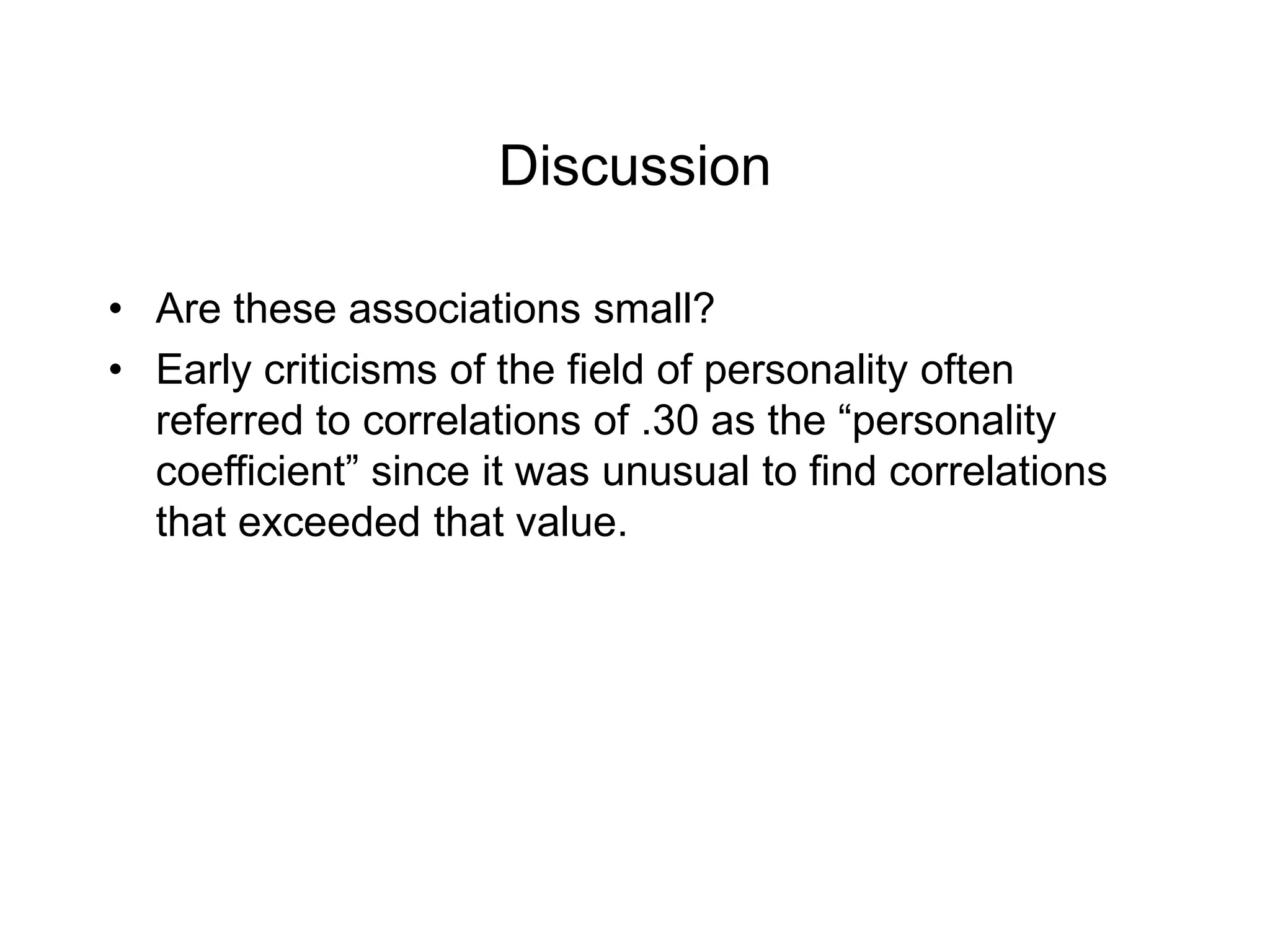 Discussion
• Are these associations small?
• Early criticisms of the field of personality often
referred to correlations of .30 as the “personality
coefficient” since it was unusual to find correlations
that exceeded that value.
 