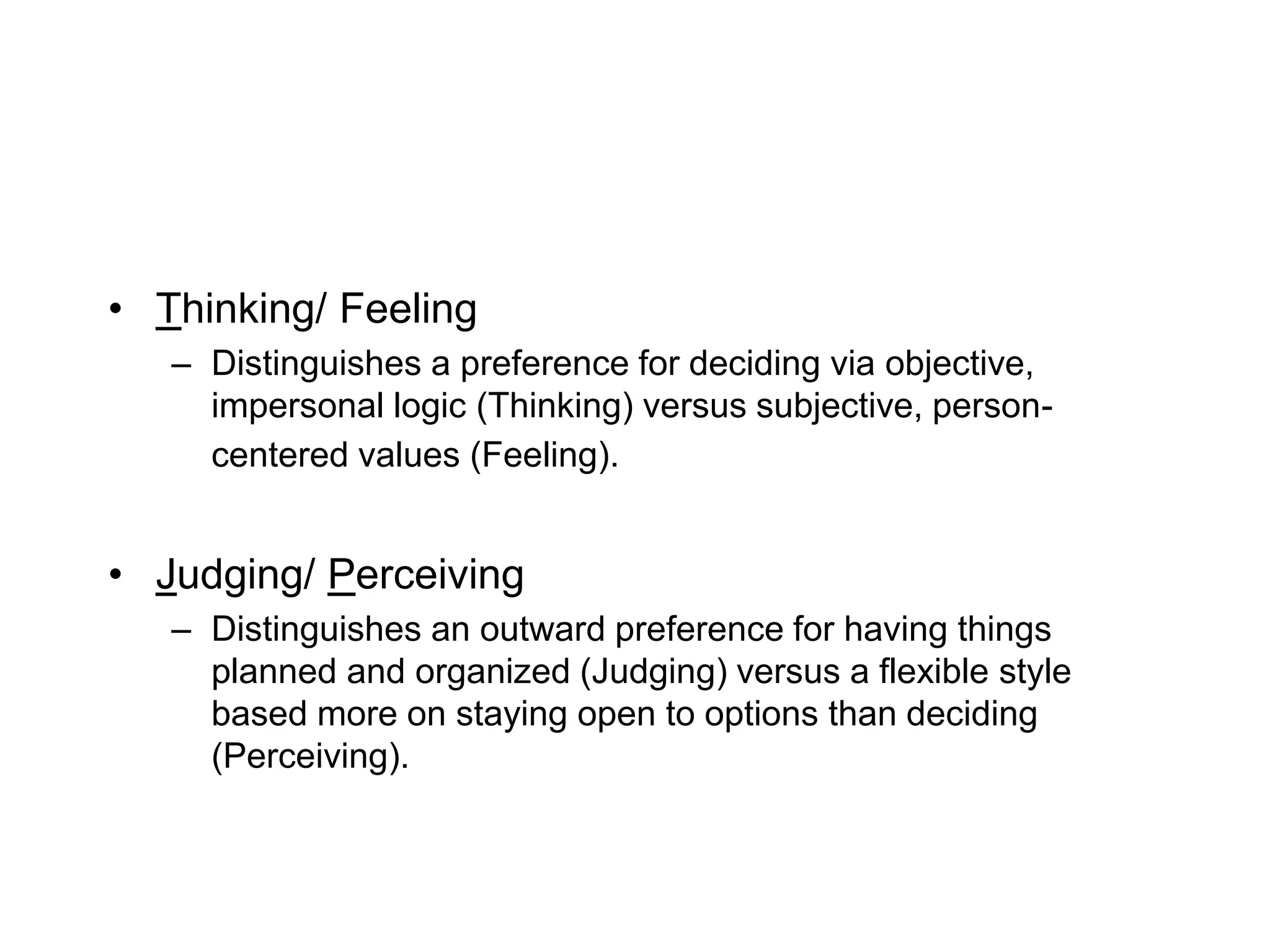 • Thinking/ Feeling
– Distinguishes a preference for deciding via objective,
impersonal logic (Thinking) versus subjective, person-
centered values (Feeling).
• Judging/ Perceiving
– Distinguishes an outward preference for having things
planned and organized (Judging) versus a flexible style
based more on staying open to options than deciding
(Perceiving).
 