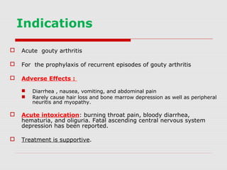 Indications
 Acute gouty arthritis
 For the prophylaxis of recurrent episodes of gouty arthritis
 Adverse Effects :
 Diarrhea , nausea, vomiting, and abdominal pain
 Rarely cause hair loss and bone marrow depression as well as peripheral
neuritis and myopathy.
 Acute intoxication: burning throat pain, bloody diarrhea,
hematuria, and oliguria. Fatal ascending central nervous system
depression has been reported.
 Treatment is supportive.
 