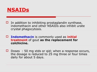 NSAIDs
 In addition to inhibiting prostaglandin synthase,
indomethacin and other NSAIDs also inhibit urate
crystal phagocytosis.
 Indomethacin is commonly used as initial
treatment of gout as the replacement for
colchicine.
 Doses : 50 mg xtds or qid; when a response occurs,
the dosage is reduced to 25 mg three or four times
daily for about 5 days.
 