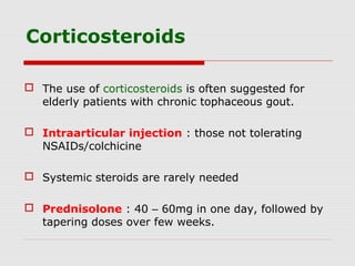 Corticosteroids
 The use of corticosteroids is often suggested for
elderly patients with chronic tophaceous gout.
 Intraarticular injection : those not tolerating
NSAIDs/colchicine
 Systemic steroids are rarely needed
 Prednisolone : 40 – 60mg in one day, followed by
tapering doses over few weeks.
 