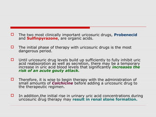  The two most clinically important uricosuric drugs, Probenecid
and Sulfinpyrazone, are organic acids.
 The initial phase of therapy with uricosuric drugs is the most
dangerous period.
 Until uricosuric drug levels build up sufficiently to fully inhibit uric
acid reabsorption as well as secretion, there may be a temporary
increase in uric acid blood levels that significantly increases the
risk of an acute gouty attack.
 Therefore, it is wise to begin therapy with the administration of
small amounts of Colchicine before adding a uricosuric drug to
the therapeutic regimen.
 In addition,the initial rise in urinary uric acid concentrations during
uricosuric drug therapy may result in renal stone formation.
 
