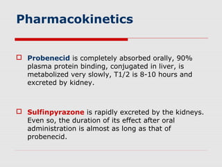 Pharmacokinetics
 Probenecid is completely absorbed orally, 90%
plasma protein binding, conjugated in liver, is
metabolized very slowly, T1/2 is 8-10 hours and
excreted by kidney.
 Sulfinpyrazone is rapidly excreted by the kidneys.
Even so, the duration of its effect after oral
administration is almost as long as that of
probenecid.
 