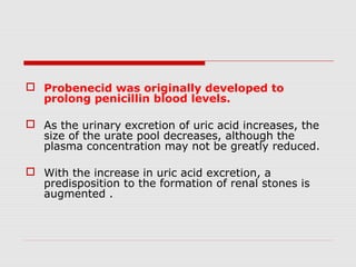  Probenecid was originally developed to
prolong penicillin blood levels.
 As the urinary excretion of uric acid increases, the
size of the urate pool decreases, although the
plasma concentration may not be greatly reduced.
 With the increase in uric acid excretion, a
predisposition to the formation of renal stones is
augmented .
 